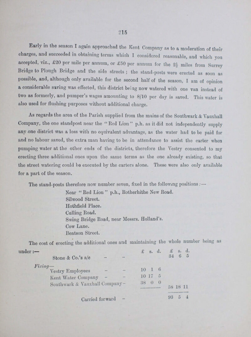 215 Early in the season I again approached the Kent Company as to a moderation of their charges, and succeeded in obtaining terms which I considered reasonable, and which you accepted, viz., £20 per mile per annum, or £50 per annum for the miles from Surrey Bridge to Plough Bridge and the side streets; the stand-posts were erected as soon as possible, and, although only available for the second half of the season, I am of opinion a considerable saving was effected, this district being now watered with one van instead of two as formerly, and pumper's wages amounting to 8/10 per day is saved. This water is also used for flushing purposes without additional charge. As regards the area of the Parish supplied from the mains of the Southwark & Vauxhall Company, the one standpost near the Bed Lion p.h. as it did not independently supply any one district was a loss with no equivalent advantage, as the water had to be paid for and no labour saved, the extra man having to be in attendance to assist the carter when pumping water at the other ends of the districts, therefore the Vestry consented to my erecting three additional ones upon the same terms as the one already existing, so that the street watering could be executed by the carters alone. These were also only available for a part of the season. The stand-posts therefore now number seven, fixed in the following positions Near  Bed Lion  p.h., Botherhithe New Road. Silwood Street. Hothfield Place. Culling Boad. Swing Bridge Boad, near Messrs. Holland's. Cow Lane. Beatson Street. The cost of erecting the additional ones and maintaining the whole number being as under:— £ s. d. £ s. d. Stone & Co.'s a/c 34 6 5 Fixing— Vestry Employees 10 1 6 Kent Water Company 10 17 5 Southwark & Vauxhall Company 38 0 0 58 18 11 Carried forward 93 5 4