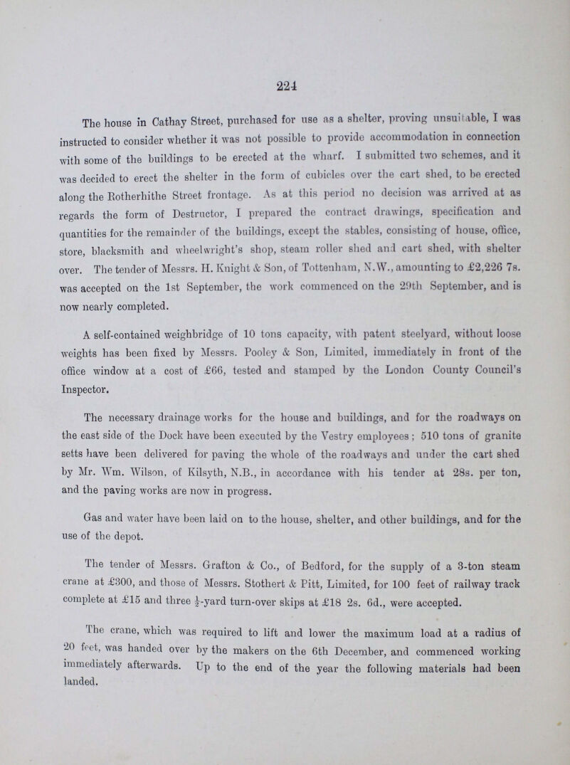 224 The house in Cathay Street, purchased for use as a shelter, proving unsuitable, I was instructed to consider whether it was not possible to provide accommodation in connection with some of the buildings to be erected at the wharf. I submitted two schemes, and it was decided to erect the shelter in the form of cubicles over the cart shed, to be erected along the Rotherhithe Street frontage. As at this period no decision was arrived at as regards the form of Destructor, I prepared the contract drawings, specification and quantities for the remainder of the buildings, except the stables, consisting of house, office, store, blacksmith and wheelwright's shop, steam roller shed and cart shed, with shelter over. The tender of Messrs. H. Knight & Son, of Tottenham, N.W., amounting to £2,226 7s. was accepted on the 1st September, the work commenced on the 20th September, and is now nearly completed. A self-contained weighbridge of 10 tons capacity, with patent steelyard, without loose weights has been fixed by Messrs. Pooley & Son, Limited, immediately in front of the office window at a cost of £66, tested and stamped by the London County Council's Inspector. The necessary drainage works for the house and buildings, and for the roadways on the east side of the Dock have been executed by the Yestry employees ; 510 tons of granite setts have been delivered for paving the whole of the roadways and under the cart shed by Mr. Wm. Wilson, of Kilsyth, N.B., in accordance with his tender at 28s. per ton, and the paving works are now in progress. Gas and water have been laid on to the house, shelter, and other buildings, and for the use of the depot. The tender of Messrs. Grafton & Co., of Bedford, for the supply of a 3-ton steam crane at £300, and those of Messrs. Stothert & Pitt, Limited, for 100 feet of railway track complete at £15 and three ½yard turn-over skips at £18 2s. 6d., were accepted. the crane, which was required to lift and lower the maximum load at a radius of 20 ffeet, was handed over by the makers on the 6th December, and commenced working immediately immediatley afterwards. Up to the end of the year the following materials had been landed.
