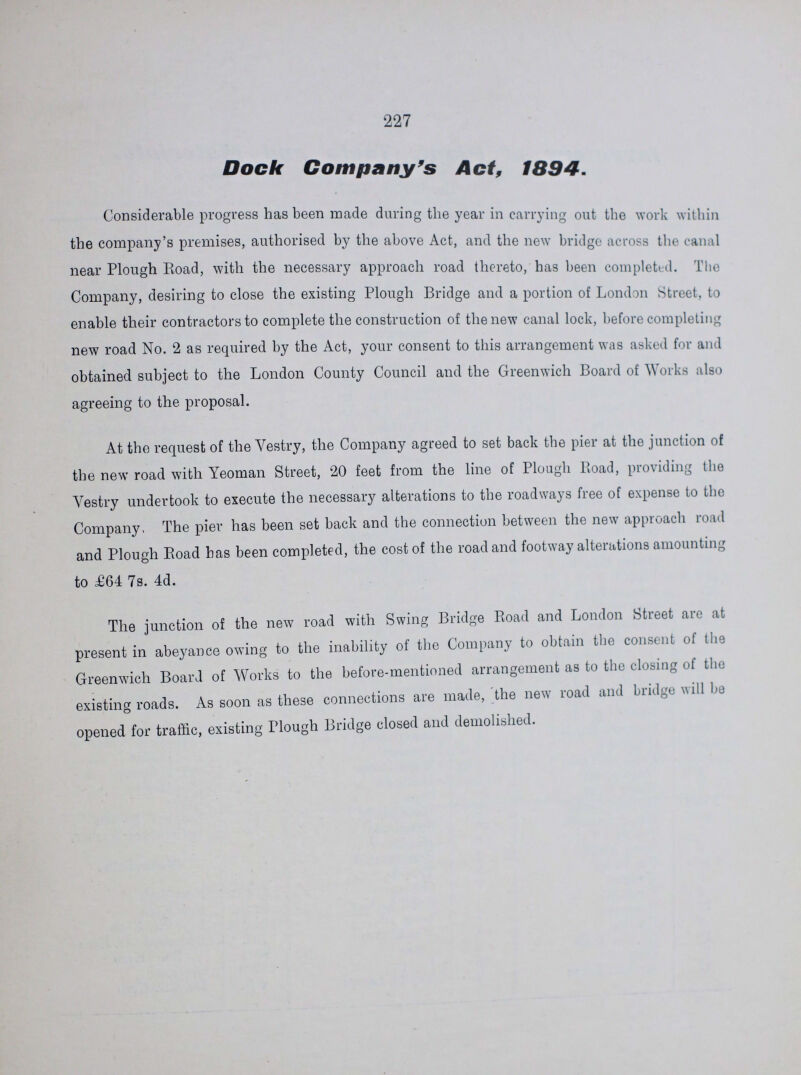 227 Dock Company's Act, 1894. Considerable progress has been made during the year in carrying out the work within the company's premises, authorised by the above Act, and the new bridge across the canal near Plough Road, with the necessary approach road thereto, has been completed. The Company, desiring to close the existing Plough Bridge and a portion of London Street, to enable their contractors to complete the construction of the new canal lock, before completing new road No. 2 as required by the Act, your consent to this arrangement was asked for and obtained subject to the London County Council and the Greenwich Board of Works also agreeing to the proposal. At the request of the Vestry, the Company agreed to set back the pier at the junction of the new road with Yeoman Street, 20 feet from the line of Plough Road, providing the Vestry undertook to execute the necessary alterations to the roadways free of expense to the Company, The pier has been set back and the connection between the new approach road and Plough Road has been completed, the cost of the road and footway alterations amounting to £64 7s. 4d. The junction of the new road with Swing Bridge Road and London Street are at present in abeyance owing to the inability of the Company to obtain the consent of the Greenwich Board of Works to the before-mentioned arrangement as to the closing of the existing roads. As soon as these connections are made, the new road and bridge will bo opened for traffic, existing Plough Bridge closed and demolished.