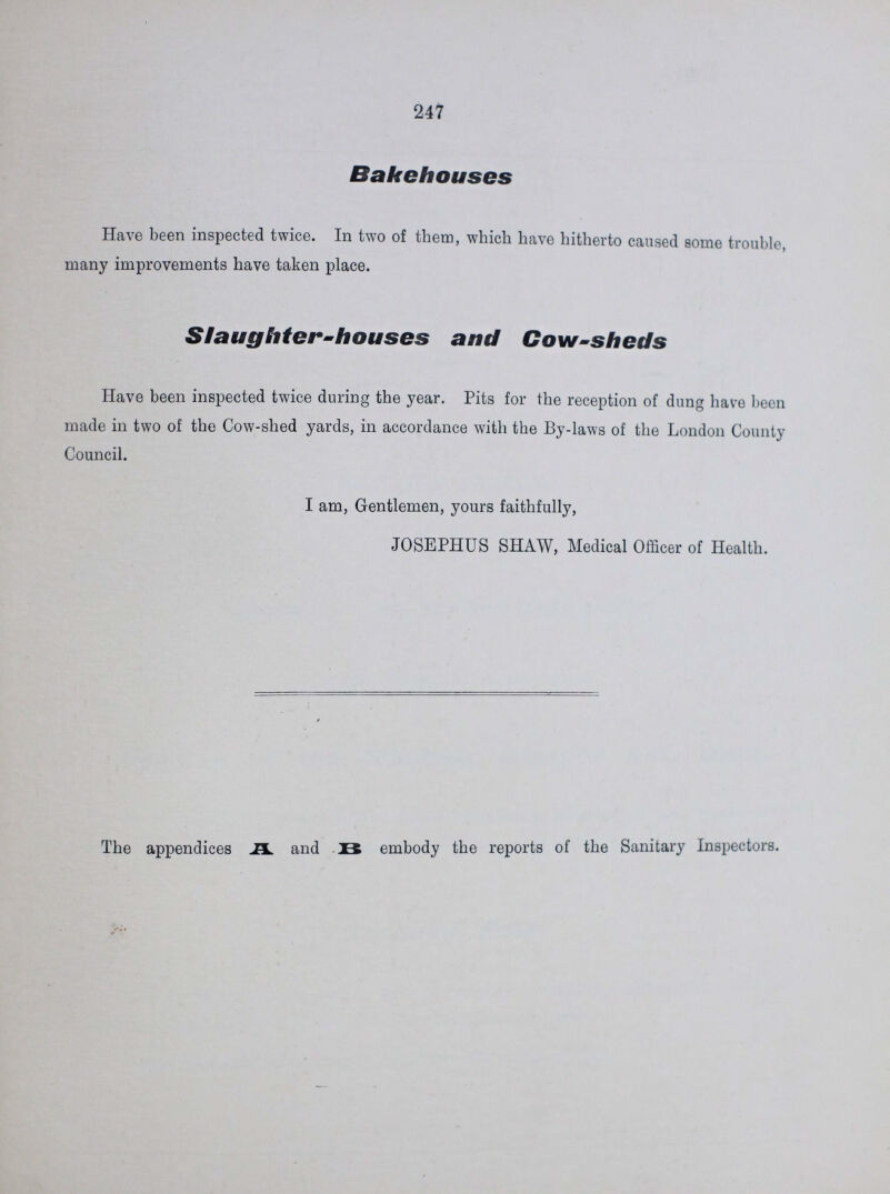 247 Bakehouses Have been inspected twice. In two of them, which have hitherto caused some trouble, many improvements have taken place. Slaughter-houses and Cow-sheds Have been inspected twice during the year. Pits for the reception of dung have been made in two of the Cow-shed yards, in accordance with the By-laws of the London County Council. I am, Gentlemen, yours faithfully, JOSEPHUS SHAW, Medical Officer of Health. The appendices A. and B embody the reports of the Sanitary Inspectors.