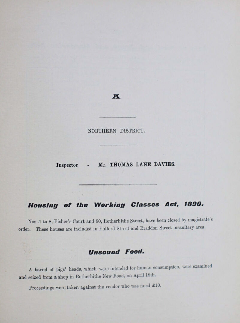 A NORTHERN DISTRICT. Inspector - Mr. THOMAS LANE DAVIES. Housing of the Working Classes Act, 1890. Nos .1 to 8, Fisher's Court and 80, Rotherhithe Street, have been closed by magistrate's order. These houses are included in Fulford Street and Braddon Street insanitary area. Unsound Food. A barrel of pigs' heads, which were intended for human consumption, were examined and seized from a shop in Rotherhithe New Road, on April 18th. Proceedings were taken against the vendor who was fined £10.