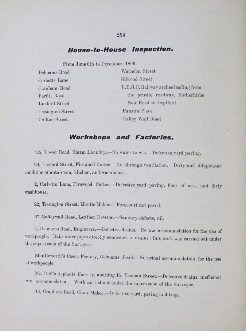 '2 54 House-to-House Inspection. From June 8th to December, 1896. Debnams Road Corbetts Lane Cranham Road Parfitt Road Luxford Street Tissington Street Chilton Street Warndon Street Silwood Street L.B.S.C.Railway arches leading from the private roadway, Rotherhithe New Road to Deptford Faustin Place Galley Wall Road Workshops and Factories,, 125, Lower Road, Steam Laundry.—No water to w.c. Defective yard paving. 20, Luxford Street, Firewood Cutter.—No through ventilation. Dirty and dilapidated condition of ante-room, kitchen, and washhouse. 2, Corbetts Lane, Firewood Cutter.—Defective yard paving, floor of w.c., and dirty washhouse. 22, Tissington Street, Mantle Maker.—Forecourt not paved. 07, Galleywall Road, Leather Dresser.—Sanitary defects, nil. 4, Debnams Road, Engineers.—Defective drains. No w.c. accommodation for the use of workpeople. Rain-water pipes directly connected to drains; this work was carried out under the supervision of the Surveyor. Shuttleworth s Cocoa factory, Debnams Road.—No urinal accommodation for the use of workpeople. Mr. Duffs Asphalte Factory, abutting 15, Yeoman Street.—Defective drains, inefficient w.c. accommodation. Work carried out under the supervision of the Surveyor. 14, Cranham Road, Chair Maker,—Defective yard, paving and trap.