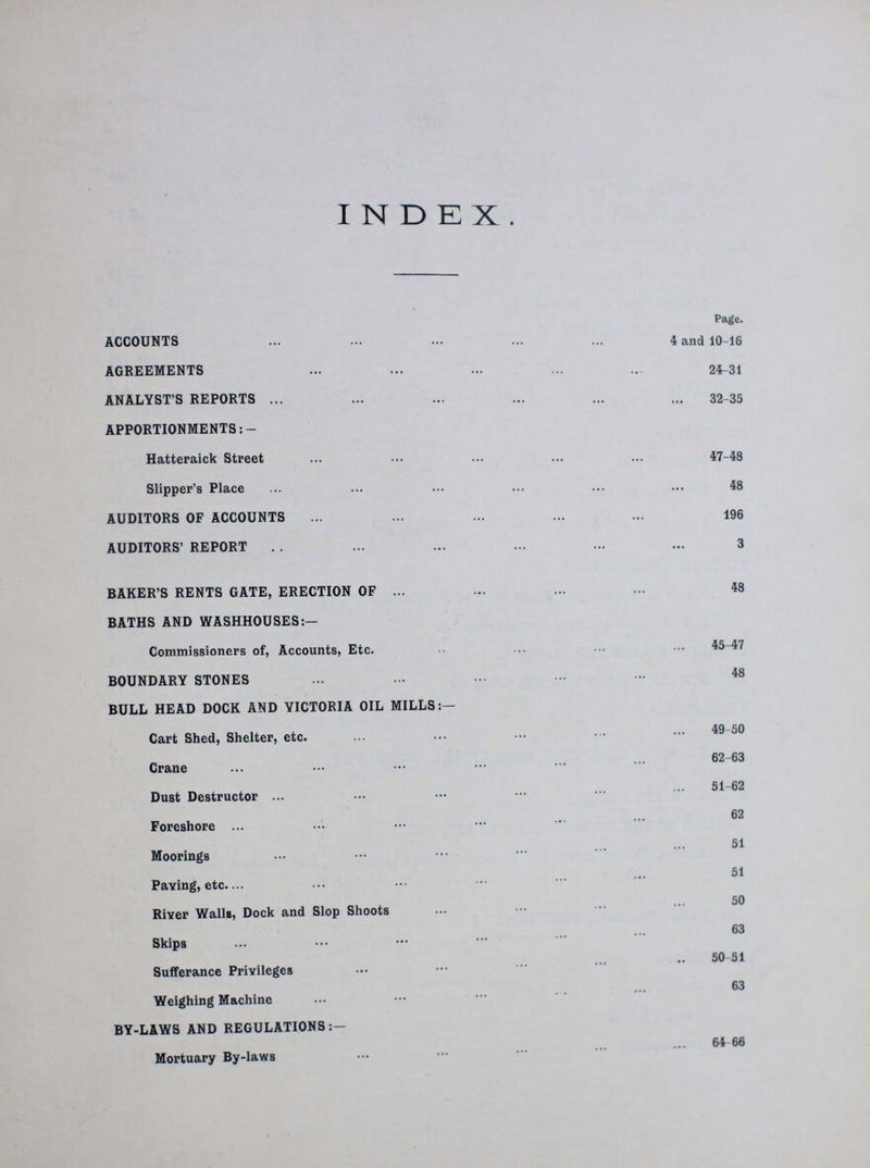 INDEX. Page. ACCOUNTS 4 and 10-16 AGREEMENTS 24-31 ANALYST'S REPORTS 33-35 APPORTIONMENTS:- Hatteraick Street 47-48 Slipper's Place 48 AUDITORS OF ACCOUNTS 196 AUDITORS' REPORT 3 BAKER'S RENTS GATE, ERECTION OF 48 BATHS AND WASHHOUSES:- Commissioners of, Accounts, Etc. 45-47 BOUNDARY STONES 48 BULL HEAD DOCK AND VICTORIA OIL MILLS:— Cart Shed, Shelter, etc. 49 50 Crane 62-63 Dust Destructor 51-62 CO Foreshore 51 Moorings 51 Paying, etc. 50 River Walls, Dock and Slop Shoots 63 Skips Sufferance Privileges 63 Weighing Machine BY-LAWS AND REGULATIONS 64 66 Mortuary By-laws