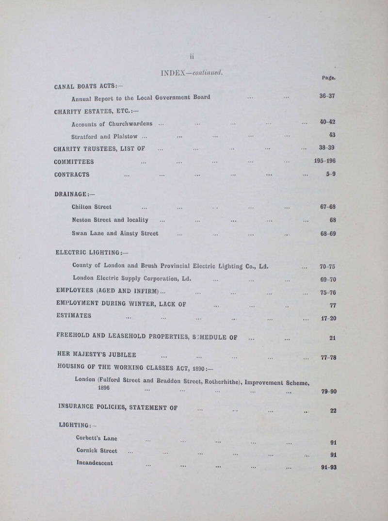 ii INDEX—continued. Page. CANAL BOATS ACTS:- Annual Report to the Local Government Board 36-37 CHARITY ESTATES, ETC.:— 40-42 Accounts of Churchwardens 43 Stratford and Plaistow CHARITY TRUSTEES, LIST OF 38-39 COMMITTEES 193-196 CONTRACTS 5-9 DRAINAGE:- Chilton Street 67-68 Neston Street and locality 68 Swan Lane and Ainsty Street 68-69 ELECTRIC LIGHTING:— County of London and Brush Provincial Electric Lighting Co., Ld. 70-75 London Electric Supply Corporation, Ld. 69-70 EMPLOYEES (AGED AND INFIRM) 75-76 EMPLOYMENT DURING WINTER, LACK OF 77 ESTIMATES 17-20 FREEHOLD AND LEASEHOLD PROPERTIES, SCHEDULE OF 21 HER MAJESTY'S JUBILEE 77-78 HOUSING OF THE WORKING CLASSES ACT, 1890:— London (Fulford Street and Braddon Street, Rotherhithe), Improvement Scheme, 1896 79-90 INSURANCE POLICIES, STATEMENT OF 22 LIGHTING:— Corbett's Lane 91 Cornick Street 91 Incandescent 91-93
