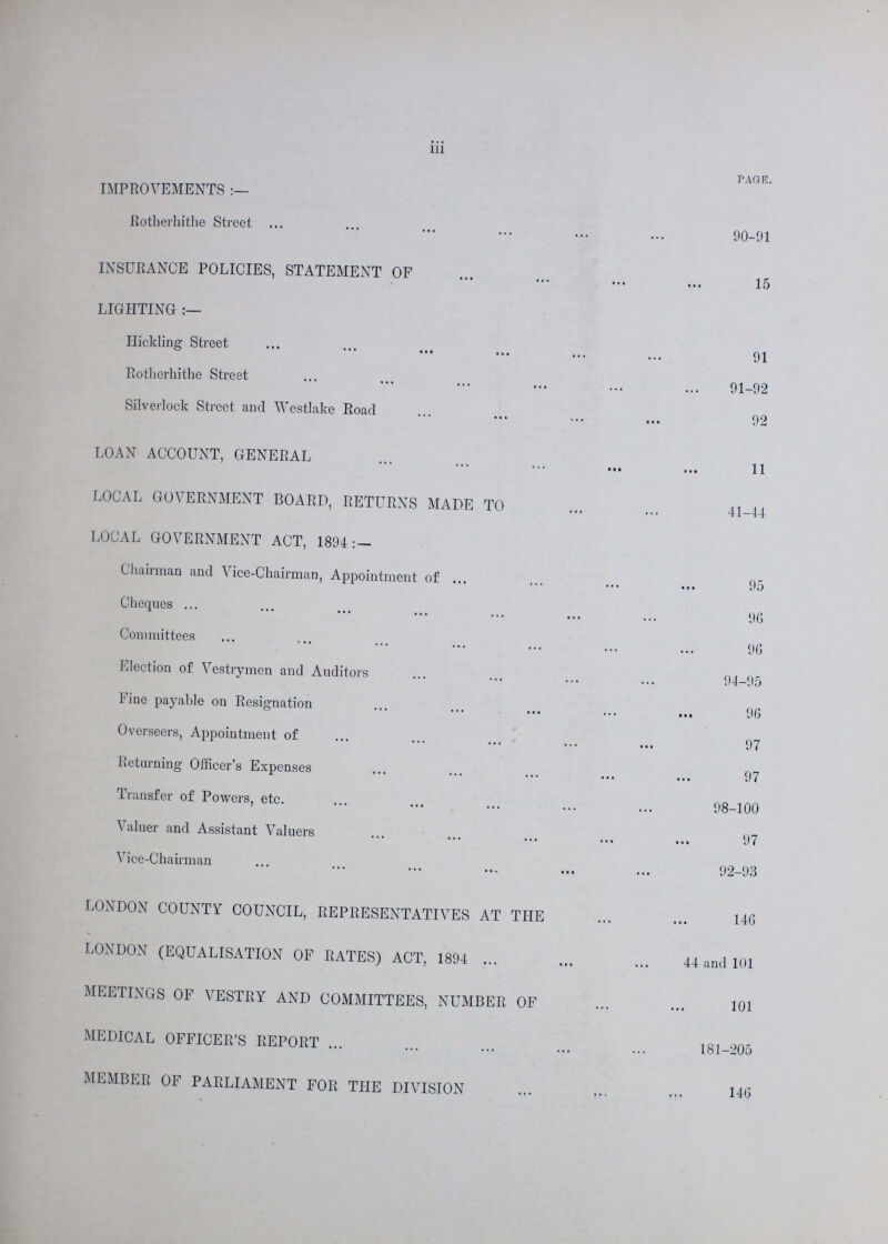 iii PAGE. IMPROVEMENTS Rotherhithe Street 90-91 INSURANCE POLICIES, STATEMENT OF 15 LIGHTING :— Hickling Street 91 Rotherhithe Street 91-92 Silverlock Street and Westlake Road 92 LOAN ACCOUNT, GENERAL 11 LOCAL GOVERNMENT BOARD, RETURNS MADE TO 41-44 LOCAL GOVERNMENT ACT, 1894 :— Chairman and Vice-Chairman, Appointment of 95 Cheques 90 Committees 90 Election of Vestrymen and Auditors 94-95 Fine payable on Resignation 90 Overseers, Appointment of 97 Returning Officer's Expenses 97 Transfer of Powers, etc. 98-100 Valuer and Assistant Valuers 97 Vice-Chairman 92-93 LONDON COUNTY COUNCIL, REPRESENTATIVES AT THE 140 LONDON (EQUALISATION OF RATES) ACT, 1894 44 and 101 MEETINGS OF VESTRY AND COMMITTEES, NUMBER OF 101 MEDICAL OFFICER'S REPORT 181-205 MEMBER OF PARLIAMENT FOR THE DIVISION 146