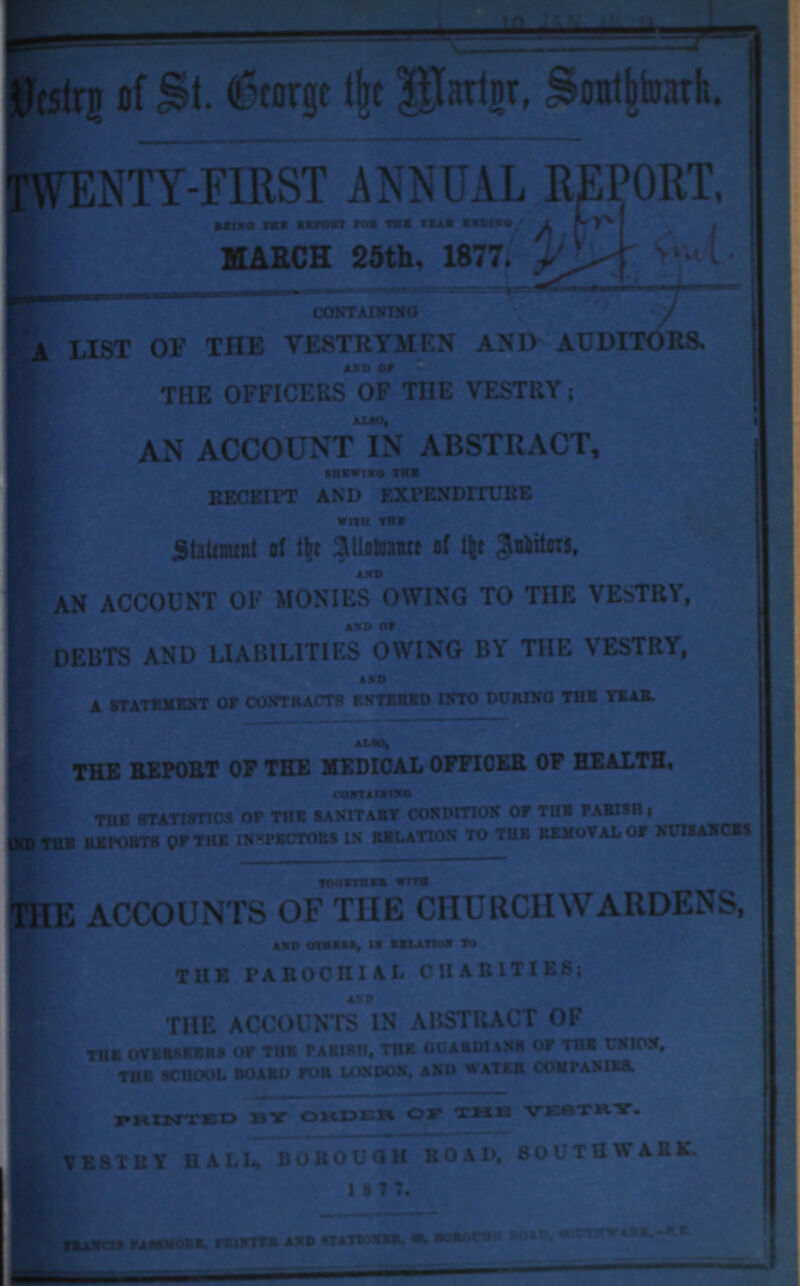 Destry of St. Geroge the Martgr, Southwark. TWENTY-FIRST ANNUAL REPORT. BEING THE REPORT FOR THE YEAR ENDING. MARCH 25th, 1877. CONTANING A LIST OF THE VESTRYMEN AND AUDITORS. AND OF THE OFFICERS OF THE VESTRY; ALSO, AN ACCOUNT IN ABSTRACT, SHEWING THE RECEIPT AND EXPENDITURE WITH THE Statement of the Allowance of the Auditor, AND AN ACCOUNT OF MONIES OWING TO THE VESTRY, AND OF DEBTS AND LIABILITIES OWING BY THE VESTRY, AND A STATEMENT OF CONTRACTS ENTERED INTO DURING THE YEAR. ALSO, THE REPORT OF THE MEDICAL OFFICER OF HEALTH, CONTAINING THE STATISTICS OF THE SANITARY CONDITION OF THE PARISH; AND THE REPORTS OF THE INSPECTORS IN RELATION TO THE REMOVAL OF NUISANCES TOGETHER WITH THE ACCOUNT OF THE CHURCHWARDENS, AND OTHERS, IN RELATION TO THE PAROCHIAL CHARITIES; AND THE ACCOUNTS IN ABSTRACT OF THE OVERSEERS OF THE PARISH, THE GUARDIANS OF THE UNION, THE SCHOOL BOARD FOR LONDON, AND WATER COMPANIES. PRINTED BY ORDER OF THE VESTRY. VESTRY HALL, BOROUGH ROAD, SOUTHWARK. 1 8 7 7. FRANCIS PASSMORE, PRINTER AND STATIONER, 60, BOROUGH ROAD, SOUTHWARK,-S.E.