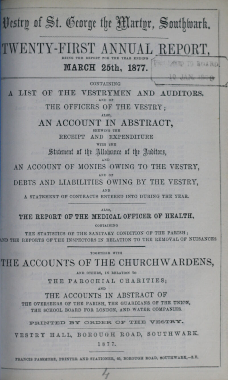Vestry of St. Beorge the Martyr, Southwark. TWENTY-FIRST ANNUAL REPORT, BEING THE REPORT FOR THE YEAR ENDING MARCH 25th, 1877. CONTAINING A LIST OF THE VESTRYMEN AND AUDITORS. AND OF THE OFFICERS OF THE VESTRY; ALSO, AN ACCOUNT IN ABSTRACT, SHEWING THE RECEIPT AND EXPENDITURE WITH THE Statement of the Allowance of the Auditor, AND AN ACCOUNT OF MONIES OWING TO THE VESTRY, AND OF DEBTS AND LIABILITIES OWING BY THE VESTRY, AND A STATEMENT OF CONTRACTS ENTERED INTO DURING THE TEAR. ALSO, THE REPORT OP THE MEDICAL OFFICER OF HEALTH, CONTANING THE STATISTICS OF THE SANITARY CONDITION OF THE PARISH; AND THE REPORTS OF THE INSPECTORS IN RELATION TO THE REMOVAL OF NUISANCES TOGBTHER WITH ThE ACCOUNTS OF THE CHURCHWARDENS, AND OTHERS, IN RELATION TO THE PAROCHIAL CHARITIES; AND THE ACCOUNTS IN ABSTRACT OF THE OVERSEERS OF THE PARISH, THE GUARDIANS OF THE UNION, THE SCHOOL BOARD FOR LONDON, AND WATER COMPANIES. PRINTED BY ORDER OF THE VESTRY. VESTRY HALL, BOROUGH ROAD, SOUTHWARK. 1 8 7 7. FRANCIS PASSMORE, PRINTER AND STATIONER, 60, BOROUGH ROAD, SOUTHWARK,-S.E.