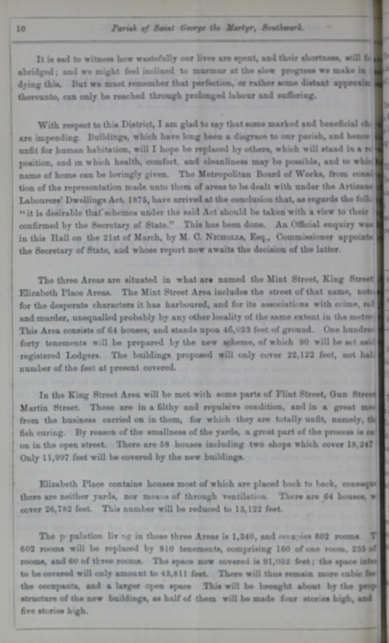10 Parish of Saimt Grege the Mayer, southwark. It is sad to witness how waste-fully our lives are spelt and their shortness still for abridged; and we might feel imagined to murmur at the slow progress we in dying this. But we must remember that perfection, or rather some approvin thereunto, can only br resched throug prolonged labour suffering. With respect to this District, I am glad to say that some marked and benefiicia; ch??? are impending- Buildings which have long tarn a disgrce to our parish, and hence unfit for human habitation, will I hope be replaced by otbm, which will aland Uihl peatlion, and in which health, comfort and cleunliness may ba possible, and to which name of home ran be lovingly given. The Metropolitan Board of Worka. from ??? tion of the representation mada unto thern of areas to be deall with under tha Artiram | Labourers Dwellings Art, 1876, have arrived at tha conclusion that, aa regards tha folk??? it ia deairable that'achrmee under the said Art should be taken with a view to their confirmed by the Secretary of State. This has been dona. An Offical enquiry was in thia Hall on the Slat of March, by M. 0. Nicwoll*, Eaq., Commissioner appoints I tha Secretary of State, and whose report now awaita the deciaion of the latter. The three Areas ara aituated in what are named the Mint Street, King Street Elirabeth Pince Arena. The Mint Street Area includes the atreet of that name, not??? for the despemte characters it haa harboured, and for its aasociations with etime. rol??? and murder, unequalled probably by any other locality of the same estent in the netroe This Area consists of 64 bouses, and alands upon 46,023 feet of ground One hundrad forty tenements will be prepared by the new scheme, of which 90 will heart aak??? registered ledgers. The buildinga proposed will only cover 23,132 feet, not hals number of the feet at preeent covered. In the King Street Area will be met with some porta of Flint Street, Onn Street Martin Street. These ara in a filthy and repulsive condition, and in a great meet from the bnsinese carried on in them, for which they are totally unfit, namely, th fish curing. By reason of the amallneea of the yards, a great part of the process is as on in the open afreet. There are 58 Noumea including two shops which cover 16,241 Only 11,997 feat will be covered by the new building. Elisabeth Place contains houses moat of which are placed back to lack, cosaque there are neither yards, nor means of through ventilation There are 64 houses, was cover 26,762 feet This number will be reduced lo 11,122 feet. The population living in these three Areas is 1,340 and net???i*a 602 rocms T??? 602 rooms will be replaced by 110 tenements, comprising 160 of one rum. 235 of rooms, and 60 of three rooms The apnea now covered is 91,052 fret; the apace ??? to be covered will only amount to 41,611 foot. There will thus mm a in more cable ??? the oerwpanta, and a logger open space This will be brought about by the prat??? atmetnra of the new buddings, as half of them will be made four statics high, and five stories high.