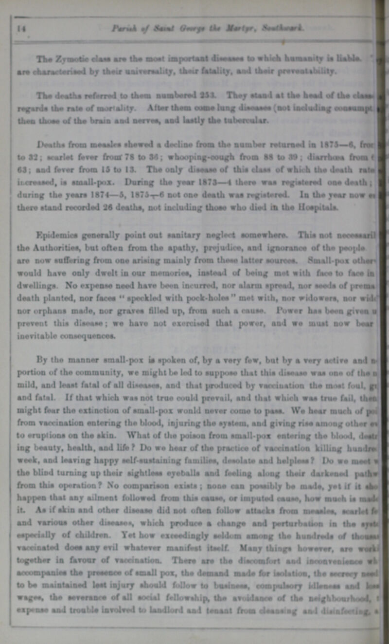 The /.Toate ciasa are the moat important Jnmn lo whiall ktwMtly ia liable. ii« ckincMml by lhe*r MimMltiy, tW hlatity, and iW pvwUbilily. T1m» death* wfand lo theai ivabMtJ U1 TWy *U*4 *1 the head of tho > U» r*«r«rd» the rale of morality. A!toe thorn com* lang dn sasss (aol iaoladtag t^oeamf* lima thoee of tlm brain a ad amM, and lastly tho labervalar. iMalh* from measlre thawed * decline from the another relaraed ia 1175—6, fro* lo 11; scarlet f*m front 71 to 14; whooping-cough from 11 to 19 ; diarrhtae frua ( 11; aad fever from 11 to 11. The only diieaae of thia ciaae of which the death rata imimd, t* mall.pnx. Daring the year 1171—4 there waa regielered oao death j daring the yean 1174—1, l!7lr-l not one death wa* registered. la the year aov es there stand recorded 21 death*, not including thoeo who died ia tho UuojMtala. Kptdemice generally point out sanitary neglect somewhere. Thia aot n err marl) I the Authoritiea, but often from the apathy, prejudice, and ignorance of the people are now suffering from ooe arising mainly from these latter eouroea. Small pus other-1 would have only dwelt in our metnoriee, instead of beiag m«l with face to face in I dwelling*. So expense need bare be«n incurred, nor alarm spread, nor aeeda of prenta I death planted, nor facea speckled with pock-holee met with, nor widowera, nor wid<J nor orphana made, nor grate* filled up, from auch a cause. Power has booa given a I prevent thi* disease; we have not exercised that power, and we must now beaf inevitable consequence*. By the manner amall-pox ia spoken of, by a vary few, but by a very active sad a* portion of the community, we might be led lo aappoee that thia disease was one of tho a mild, and least fatal of all disease*, and that producod by vaccination the most foal, ft. and fatal. If that which was not true could prevail, and that which waa true fail, then might fear tho extinction of small-pox wonld never come lo pane. We hear much of |» from vaccination entering the blood, injuring the system, and giving risa among other e» to eruption* on th* skin. What of Ui* poison from email-pox entering the blood, >le*ftr ing boaaty, health, and life ? Do we hear of the practice of vaccination killing hualrw week, and leaving happy self-sustaining farnili**, deeolalo and helpleeaf Do we me«t a the blind turning up their eight lees eyeballs aad fealiag along their darkeaed patkw from this operation? No comparison exial* ; none ran poeaibly bo made, yet If it 4 happen that aay ailment followed from thia caase, or impaled caaso, how maeh ia mat* it. Aa if akin and other diseaa* did aot oftoa follow sltacka from mraalr*. srarlet I* aad varwue other disease «, which produce a change aad perturbation ia the eyst* ••peci«lly of children. Yet how exceedingly *a4dom tmoag the huadreda o# ihoaaai vamaaled doe* aay avil whatever maaifeat itself. Many thing* however, are «o*k< together ia favour of vaccination. There are the discomfort aad lacoaveaieaaa wk accompaaiea the preeeace of small pox, the demand made for isolation, the secrecy aeei to bo matalaiaed laat lajary should follow to baalaeen, compuleory tdlsa.aa aad lese wagee, the severance of all aortal fellowships the avoidance of the neighborhood, 1 e I prase and troablo Involved to landlord aad teaaal from aUaaeteg sal duinfe**ln£ a