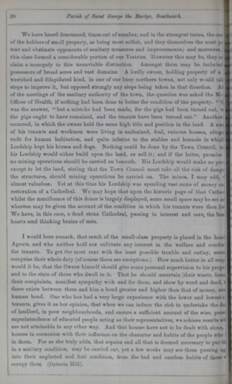 20 Parish of Saint George the Martyr, Southward. We have heard denounced, times out of number, and in the strongest terms, the ??? of the holders of small property, as being most selfish, and they themselves the most ??? tent and obstinate opponents of sanitary measures and improvements; and moreover, ??? this class formed a considerable portion of our Vestries. However this may be, they ??? claim a monopoly to the unenviable distinction. Amongst them may be included possessors of broad acres and vast domains. A lordly owner, holding property of a wretched and dilapidated kind, in one of our busy northern towns, not only would tal??? step to improve it, but opposed strongly any steps being taken in that direction. As??? of the meetings of the sanitary authority of the town, the question was asked the M??? Officer of Health, if nothing had been done to hotter the condition of the property. V??? was the answer, but a mistake had been made, for the pigs had bora turned out, w??? the pigs ought to have remained, and the tenants have been turned out. Another occurred, in which the owner held the same high title and position in the land. A nur??? of his tenants and workmen were living in unreined, foul, ruinous houses, altoge??? unfit for human habitation, and quite inferior to the stables and kennels in which Lordship kept hie horses and dogs. Nothing could be done by the Town council,u??? his Lordship would either build upon the land, or sell it; and if the latter, promise no mining operations should be carried on beneath. His Lordship would M make no pro??? except to let the land, stating that the Town Council must take all the risk of dange??? the structures, should mining operations be carried on. The mines, I may add, ??? almost valueless. Yet at this time his Lordship was spending vast sums of money on restoration of a Cathedral. We may hope that upon the historic page of that Cathed??? whilst the munificence of this donor is largely displayed, some small apace may be eel as whereon may bo given the account of the condition in which his tenants were then liv??? We have, in this case, a dead stone Cathedral, passing in interest and care, tha bea hearts and thinking braina of men. I would here remark, that much of the small-claas property ia placed in the hand Agents. and who neither hold nor cultivate any interest in the welfare and comfor??? the tenants. To get the most rent with the least possible trouble and outlay, seem comprise their whole duty (of course there are exceptions.) How much better in all resp??? would it be, that the Owner himself should give some personal supervision to his proper and to the state of those who dwell in it. That he should ascertain their wants, liste??? their complaints, manifest sympathy with and for them, and show by word and deed, ??? there exists between them and him a bond greater and higher than that of money, eat human bond. One who has had a very large experience with the lower and lowest ??? tenants, gives it as her opinion, that when we can induco the rich to undertake the du??? of landlord, in poor neighbourhoods, and ensure a sufficient amount of the wise, pese??? superintendence of educated people acting as their representatives, we achieve results ??? are not attainable in any other way. And that houses have not to be dealt with a alone, houses in connexion with their influence on the character and habits of the people who I in them. For as she truly adds, that repairs and all that is deemed necessary to put the in a sanitary condition, may be carried out. yet a few weeks may see them passingvag??? into their neglected and foul condition, from the bad aad careless habits of those ??? occupy them (Octavia Hill).