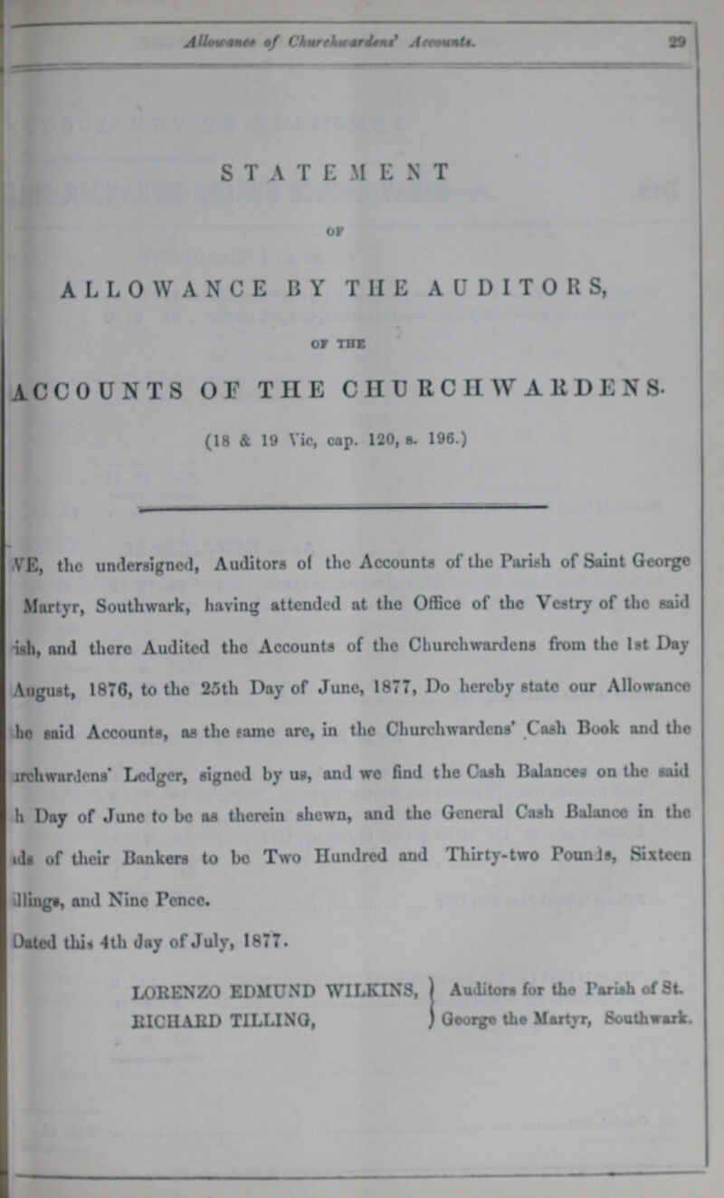 29 Allowance of Churchicardens' Accounts. STATEMENT or ALLOWANCE BY THE AUDITORS, of the ACCOUNTS OF THE CHURCHWARDENS. (18 & 19 Vic, cap. 120, s. 196.) WE, the undersigned, Auditors of the Accounts of the Parish of Saint George Martyr, Southwark, having attended at the Office of the Vestry of the said ???h, and there Audited the Accounts of the Churchwardens from the 1st Day August, 1876, to the 25th Day of June, 1877, Do hereby state our Allowance ???he said Accounts, as the same are, in the Churchwardens' Cash Book and the churchwardens' Ledger, signed by us, and we find the Cash Balances on the said ???h Day of June to be aa therein shewn, and the General Cash Balance in the ??? of their Bankers to be Two Hundred and Thirty-two PounJs, Sixteen ???lings, and Nine Pence. Dated the 4th day of July, 1877. LORENZO EDMUND WILKINS,} RICHARD TILLING,} Auditors for the Pariah of St George the Martyr, Southwark.