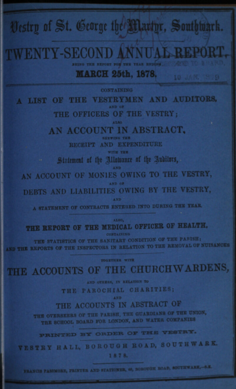 Vestry of St. George the martnr, southwark. TWENTY-SECOND ANNUAL REPORT, BEING THE REPORT FOR THE YEAR ENDING MARCH 25th, 1878 CONTAINING A LIST OF THE VESTRYMAN AND AUDITORS, AND OF THE OFFICE OF THE VESTRY; ALSO AN ACCOUNT IN ABSTRACT. SHEWING THE RECEIPT AND EXPENDITURE WITH THE STATEMENT OF THE ALLOWANCE OF THE AUDITORS, AND AN ACCOUNT OF MONIES OWING TO THE VESTRY, AND OF DEBTS AND LIABILITIES OWING BY THE VESTRY, AND A STATEMENT OF CONTRACTS ENTERED INTO DURING THE YEAR ALSO THE OF THE MEDICAL OFFICER OF HEALTH, CONTAINING THE STATISTICS OF THE SANITARY CONDITION OF THE PARISH; AND THE REPORTS OF THE INSPECTORS IN RELATION TO THE REMOVAL OF NUISANCES TOGETHER WITH THE ACCOUNT OF THE CHURCH WARDENS, AND OTHER, IN RELATION TO THE PAROCHIAL CHARITAIES; AND THE ACCOUNT OF ABSTRACT OF THE OVERSEERS OF THE PARISH, THE GUARDIANS OF THE UNION, THE SCHOOL BOARD FOR LONDON, AND WATER COMPANIES PRINTED BY ORDER OF THE VESTRY. VESTRY HALL, BOROUGH ROAD, SOUTHWARK. 1878. FARNCIS PASSMORE, PRINTER AND STATIONER,OR, BOROUGH ROAD, SOUTHWARK,- S.E.