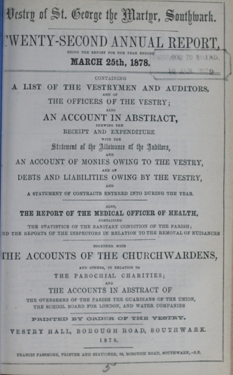 Vestry of St. George the martnr, southwark TWENTY-SECOND ANNUAL REPORT, Being the report for the year ending MARCH 25th, 1878. CONTAINING A LIST OF THE VESTRYMEN AND AUDITORS, and of THE OFFICERS OF THE VESTRY; also AN ACCOUNT IN ABSTRACT, Shewing the RECEIPT AND EXPENDITURE with the Statement of the Allowance of the Auditors, and AN ACCOUNT OF MONIES OWING TO THE VESTRY, and of DEBTS AND LIABILITIES OWING BY THE VESTRY, and A STATEMENT OF CONTRACTS ENTERED INTO DURING THE YEAR. also, THE REPORT OF THE MEDICAL OFFICER OF HEALTH, CONTAINING THE STATISTICS OF THE SANITARY CONDITION OF THE PARISH; AND THE REPORTS OF THE INSPECTORS IN RELATION TO THE REMOVAL OF NUISANCES TOGETHER WITH THE ACCOUNTS OF THE CHURCHWARDENS, and other, in relation to THE PAROCHIAL CHARITIES; and THE ACCOUNTS IN ABSTRACT OF THE OVERSEERS OF THE PARISH THE GUARDIANS OF THE UNION, THE SCHOOL BOARD FOR LONDON, AND WATER COMPANIES PRINTED BY ORDER OF THE VESTRY. VESTRY HALL, BOROUGH ROAD, SOUTHWARK. 1 8 7 8. francis passmore, printers and stationer, 60, Borough road, southwark, -s.e