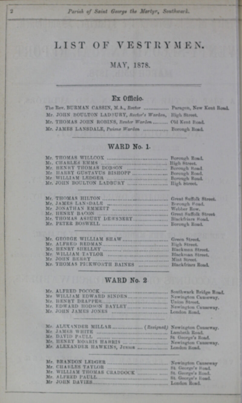 2 Parish of saint George the Martyr, Southwark. LIST OF VESTRYMEN. MAY, 1878. Ex Officio The Rev. BURMAN CASSIN, MA., Rector Paragon, New Kent Road. Mr. JOHN BOULTON LADHURY, Rector Wardes, High Street Mr. THOMAS JOHN ROBINS, Renter Warden Old Kent Raod. Mr. JAMES LANSDALE, Prince Warden Borough Road. WARD No. 1. Mr. THOMAS WILLCOX Borough Road. Mr. CHARLES EMMS High Street Mr. HENRY THOMAS DOBSON Borough Road Mr HARRY GUSTAVUS BISHOPP Borough Road. Mr WILLIAM LEDGER Borough Road. Mr. JOHN BOULTON LADBURY High Street. Mr. THOMAS HILTON Great suffolk Street. Mr. JAMES LANSDALE Borough Road. Mr JONATHAN EMMETT Webber Row. Mr HENRY BACON Great suffolk street. Mr. THOMAS ASBURY DEWSBERY Black friars Road. Mr. PETER BOSWELL Borough Road. Mr. GEORGE. WILLIAM SHAW Green Street. Mr. ALFRED REDMAN High street. Mr. HENRY SHELLEY Blackman Street. Mr. WILLIAM TAYLOR Blackman Street Mr. JOHN BERRY Mint Street. Mr. THOMAS PICKWORTH BAINES Blackfriars Road. WARD No. 2 Mr. ALFRED POCOCK Southwark Bridge Road. Mr. WILLIAM EDWARD SINDEN Newington Causeway. Mr. HENRY DRAPPER Union Street. Mr. EDWARD HODSON BAYLEY Newington Causeway Mr. JOHN JAMES JONES London Raod. Mr. ALEXANDER MILLAR (Resigend) Newington Causeway. Mr. JAMES WHITE Lembeth Road. Mr. DAVID PAULL St George's Road. Mr. HENRY MORRIS HARRIS Newington Causeway. Mr. ALEXANDER HAWKINS. JUNIOR London Raod. Mr. BRANDON LEDGER Newington Causeway. Mr. CHARLES TAYLOR St. George Road. Mr. WILLIAM THOMAS CRADDOCK St. George Road. Mr. ALFRED PAULL St. George Road. Mr. JOHN DAVIES London Road.