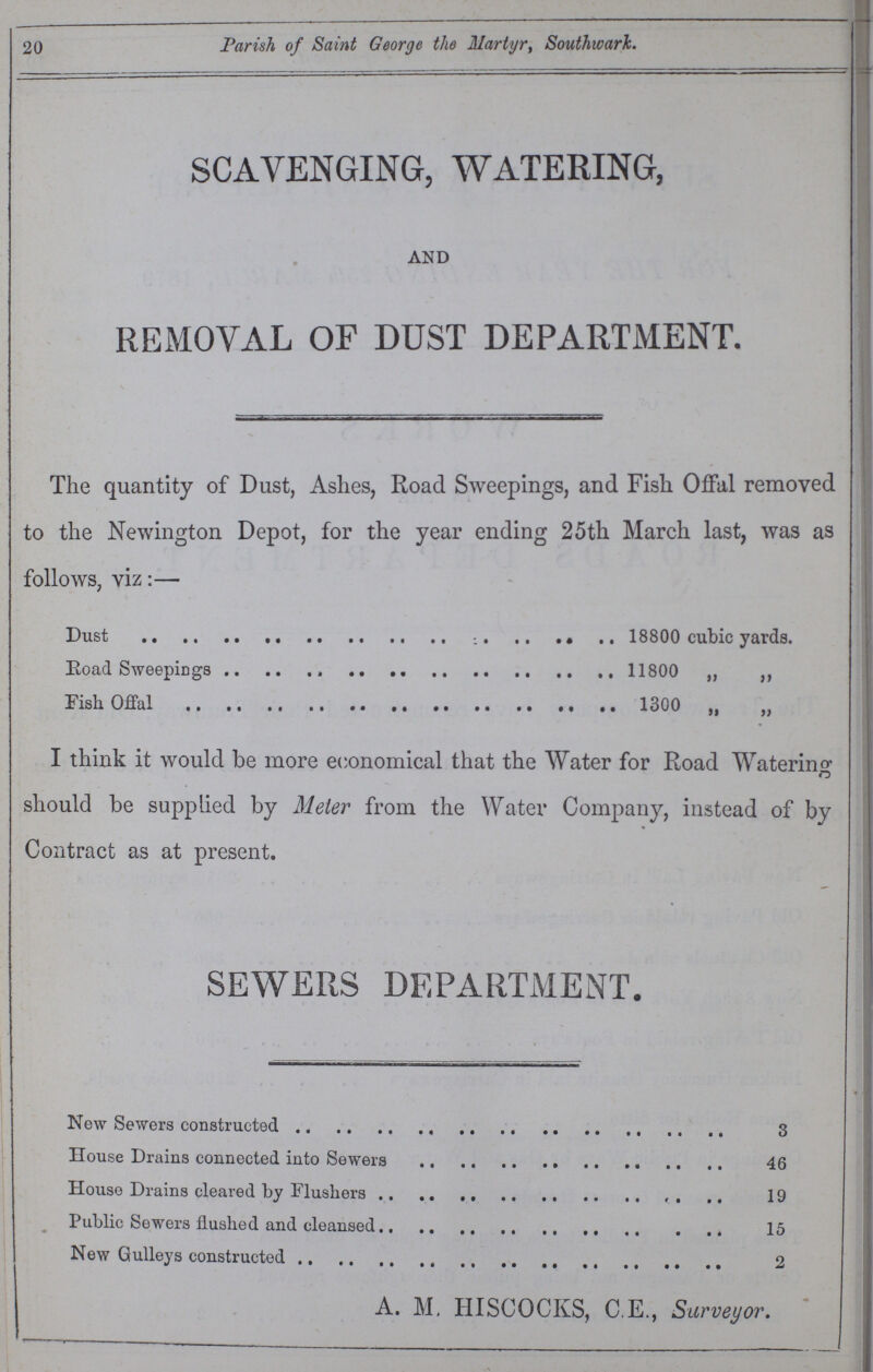 20 Parish of Saint George the Martyr, Southwark. SCAVENGING, WATERING, AND REMOVAL OF DUST DEPARTMENT. The quantity of Dust, Ashes, Road Sweepings, and Fish Offal removed to the Newington Depot, for the year ending 25th March last, was as follows, viz:— Dust 18800 cubic yards. Road Sweepings 11800 „ „ Fish Offal 1300 „ „ I think it would be more economical that the Water for Road Watering should be supplied by Meier from the Water Company, instead of by Contract as at present. SEWERS DEPARTMENT. New Sewers constructed House Drains connected into Sewers House Drains cleared by Flushers Public Sewers flushed and cleansed New Gulleys constructed 3 46 19 15 2 A. M. HISCOCKS, C.E., Surveyor.