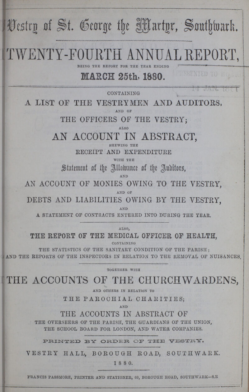 Vestry of St. George the Martgr Southwork. TWENTY-FOURTH ANNUAL REPORT, BEING THE REPORT FOR THE TEAR ENDING MARCH 25th, 1880. CONTAINING A LIST OF THE VESTRYMEN AND AUDITORS, AND OF THE OFFICERS OF THE VESTRY; ALSO AN ACCOUNT IN ABSTRACT, SHEWING THE RECEIPT AND EXPENDITUEE WITH THE Statement of the Allowance of the Auditors, AND AN ACCOUNT OF MONIES OWING TO THE VESTRY, AND OF DEBTS AND LIABILITIES OWING BY THE VESTRY, AND A STATEMENT OF CONTRACTS ENTERED INTO DURING THE YEAR. ALSO, TEE REPORT OF THE MEDICAL OFFICER OF HEALTH, CONTAINING THE STATISTICS OF THE SANITARY CONDITION OF THE PARISH; AND THE REPORTS OF THE INSPECTORS IN RELATION TO THE REMOVAL OF NUISANCES TOGETHER WITH THE ACCOUNTS OF THE CHURCHWARDENS, AND OTHERS IN RELATION TO THE PAROCHIAL CHARITIES; AND THE ACCOUNTS IN ABSTRACT OF THE OVERSEERS OF THE PARISH, THE GUARDIANS OF THE UNION, THE SCHOOL BOARD FOR LONDON, AND WATER COMPANIES. PRINTED 33 Y ORDER OF THE VESTRY. VESTEY HALL, BOROUGH ROAD, SOUTHWAEK. 1 8 8 0. francis passmore, printer and stationer, co, borough road, southwark—s.e