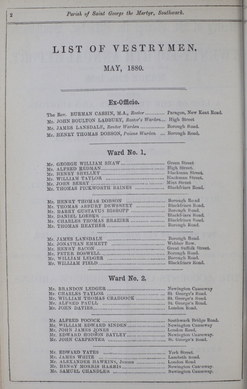 2 Parish of Saint George the Martyr, Southwark. LIST OF VESTRYMEN. MAY, 1880. Ex-Offlcio. The Rev. BURMAN CASSIN, M.A., Rector Paragon, New Kent Road. Mr. JOHN BOULTON LADBURY, Rector's Warden High Street Mr. JAMES LANSDALE, Renter Warden Borough Hoad. Mr. HENRY THOMAS DOBSON, Puisne Warden Borough Road. Ward No. 1. Mr. GEORGE WILLIAM SHAW Green Street Mr. ALFRED REDMAN High Street. Mr. HENRY SHELLEY Blackraan Street. Mr. WILLIAM TAYLOR Blackman Street. Mr. JOHN BERRY Mint Street Mr. THOMAS PICKWORTH BAINES Blackfriars Road. Mr. HENRY THOMAS DOBSON Borough Road Mr. THOMAS ASBURY DEWSBERY Blackfriars Road. Mr. HARRY GUSTAVUS BISHOPP Borough Hoad. Mr. DANIEL LOEBER Blackfriara Boad. Mr. CHARLES THOMAS BRAZIER Blackfriars Hoad. Mr. THOMAS HEATHER Borough Road. Mr. JAMES LANSDALE Borough Road. Mr. JONATHAN EMMETT Webber Row. Mr. HENRY BACON Great Suffolk Street. Mr. PETER BOSWELL Borough Road. Mr. WILLIAM LEDGER Borough Road. Mr. WILLIAM FIELD Blackfriars ltoad. Ward No. 2. Mr. BRANDON LEDGER Newington Causeway Mr. CHARLES TAYLOR St George's Koad. Mr. WILLIAM THOMAS CRADDOCK St. George's Hoad. Mr. ALFRED PAULL St. George's Road. Mr. JOHN DAVIES London Road. Mr. ALFRED POCOCK Southwark Bridge Road. Mr. WILLIAM EDWARD SINDEN Newington Causeway Mr. JOHN JAMES JONES London Road, Mr. EDWARD HOD^ON BAYLEY Newin gton Causeway. Mr. JOHN CARPENTER St. George's Koad. Mr. EDWARD YATES York Street. Mr. JAMES WHITE Lambeth ltoad. Mr. ALEXANDER HAWKINS, Junior London Road Mr. HEN KY MORRIS HARRIS Newington Causeway. Mr. SAMUEL CHANDLER Newington Causeway.