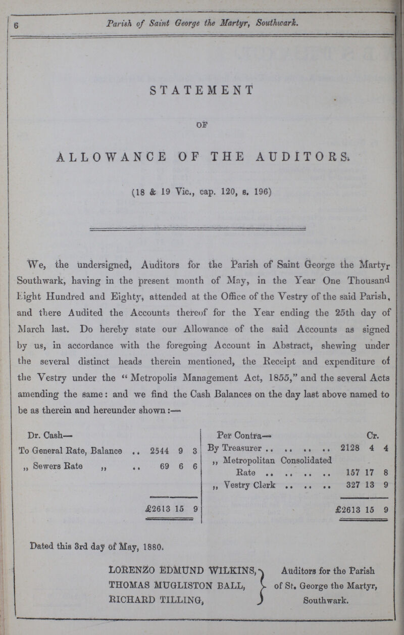6 Parish of Saint George the Martyr, Southwark. STATEMENT OF ALLOWANCE OF THE AUDITORS. (18 & 19 Vic., cap. 120, s. 196) We, the undersigned, Auditors for the Parish of Saint George the Martyr Southwark, having in the present month of May, in the Year One Thousand tight Hundred and Eighty, attended at the Office of the Vestry of the said Parish, and there Audited the Accounts thereof for the Year ending the 25th day of March last. Do hereby state our Allowance of the said Accounts as signed by us, in accordance with the foregoing Account in Abstract, shewing under the several distinct heads therein mentioned, the Receipt and expenditure of the Vestry under the Metropolis Management Act, 1855, and the several Acts amending the same : and we find the Cash Balances on the day last above named to be as therein and hereunder shown:— Dr. Cash- Per Contra— Cr. To General Rate, Balance 2544 9 3 By Treasurer 2128 4 4 ,, Sewers Rate ,, ., 69 6 6 ,, Metropolitan Consolidated Rate 157 17 8 ,, Vestry Clerk 327 13 9 £2613 15 9 £2613 15 9 Dated this 3rd day of May, 1880. LORENZO EDMUND WlLKINS, THOMAS MUGLISTON BALL, RICHARD TILLING, Auditors for the Parish of St. George the Martyr, Southwark.
