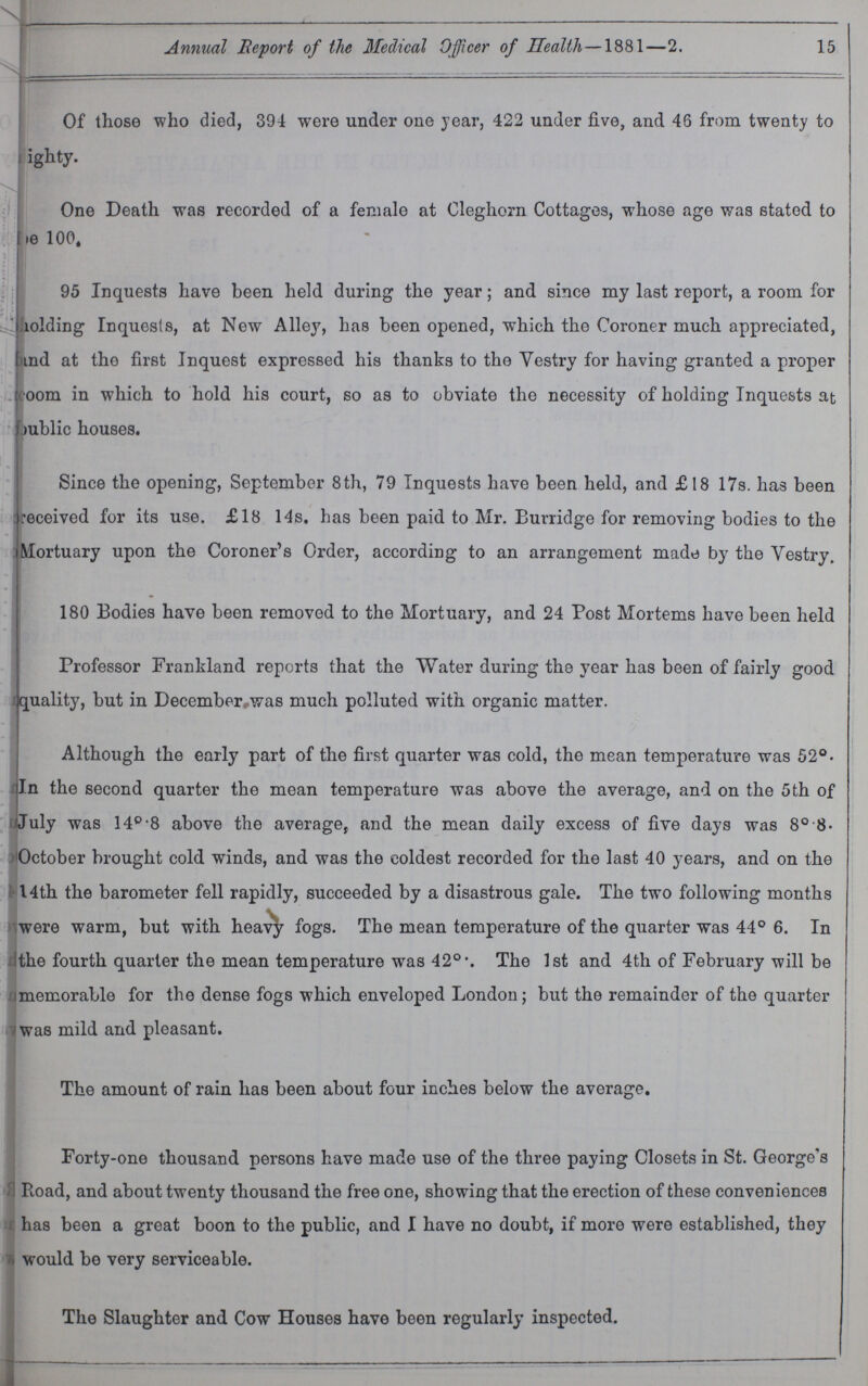 Annual Report of the Medical Officer of Health—1881—2. 15 Of those who died, 394 were under one year, 422 under five, and 46 from twenty to ighty. One Death was recorded of a female at Cleghorn Cottages, whose age was stated to ie 100t 95 Inquests have been held during the year; and since my last report, a room for holding Inquests, at New Alley, has been opened, which the Coroner much appreciated, and at the first Inquest expressed his thanks to the Yestry for having granted a proper coom in which to hold his court, so as to obviate the necessity of holding Inquests at mblic houses. Since the opening, September 8th, 79 Inquests have been held, and £18 17s. has been received for its use. £18 14s. has been paid to Mr. Burridge for removing bodies to the Mortuary upon the Coroner's Order, according to an arrangement made by the Yestry. 180 Bodies have been removed to the Mortuary, and 24 Post Mortems have been held Professor Franldand reports that the Water during the year has been of fairly good quality, but in December/was much polluted with organic matter. Although the early part of the first quarter was cold, the mean temperature was 52°. In the second quarter the mean temperature was above the average, and on the 5th of July was 140-8 above the average, and the mean daily excess of five days was 8° 8 October brought cold winds, and was the coldest recorded for the last 40 years, and on the 14th the barometer fell rapidly, succeeded by a disastrous gale. The two following months were warm, but with heavy fogs. The mean temperature of the quarter was 44° 6. In the fourth quarter the mean temperature was 42° •. The 1st and 4th of February will be memorable for the dense fogs which enveloped London; but the remainder of the quarter was mild and pleasant. The amount of rain has been about four inches below the average. Forty-one thousand persons have made use of the three paying Closets in St. George's Road, and about twenty thousand the free one, showing that the erection of these conveniences has been a great boon to the public, and I have no doubt, if more were established, they would be very serviceable. The Slaughter and Cow Houses have been regularly inspected.