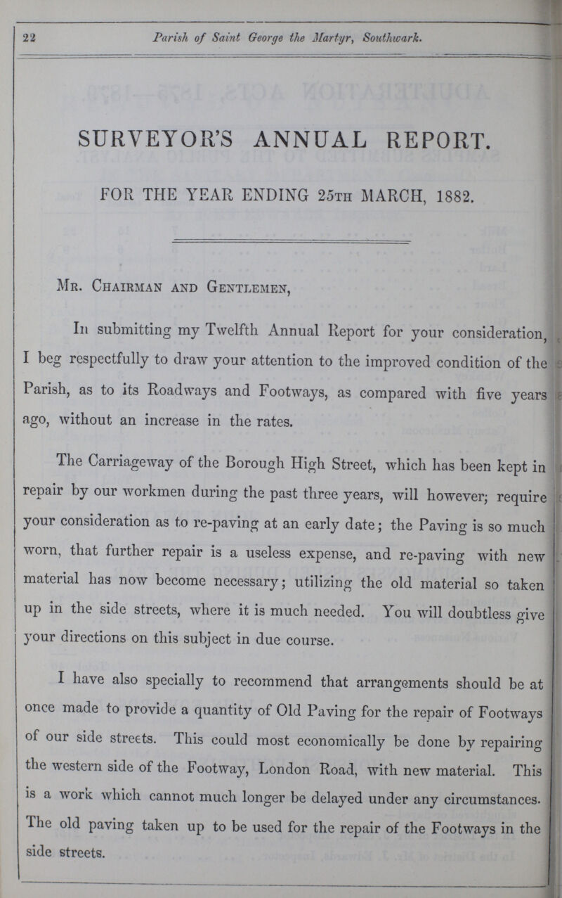 22 Parish of Saint George the Martyr, Southwark. SURVEYOR'S ANNUAL REPORT. FOR THE YEAR ENDING 25th MARCH, 1882. Mr. Chairman and Gentlemen, In submitting my Twelfth Annual Report for your consideration, I beg respectfully to draw your attention to the improved condition of the Parish, as to its Roadways and Footways, as compared with five years ago, without an increase in the rates. The Carriageway of the Borough High Street, which has been kept in repair by our workmen during the past three years, will however; require your consideration as to re-paving at an early date; the Paving is so much worn, that further repair is a useless expense, and re-paving with new material has now become necessary; utilizing the old material so taken up in the side streets, where it is much needed. You will doubtless give your directions on this subject in due course. I have also specially to recommend that arrangements should be at once made to provide a quantity of Old Paying for the repair of Footways of our side streets. This could most economically be done by repairing the western side of the Footway, London Road, with new material. This is a work which cannot much longer be delayed under any circumstances. The old paving taken up to be used for the repair of the Footways in the side streets.