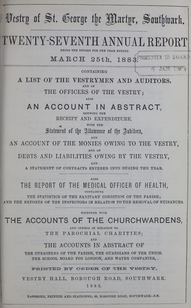 Vestry of St. George Martyr, Southwark. TWENTY-SEVENTH ANNUAL REPORT being the report for the year ending MARCH 25th, 1883. CONTAINING A LIST OF THE VESTRYMEN AND AUDITORS, and of THE OFFICERS OF THE VESTRY; also AN ACCOUNT IN ABSTRACT, shewing the RECEIPT AND EXPENDITURE, with the Statement of the Allowance of the Anditors, and AN ACCOUNT OF THE MONIES OWING TO THE VESTRY, and of DEBTS AND LIABILITIES OWING BY THE VESTRY, and A STATEMENT OP CONTRACTS ENTERED INTO DURING THE YEAR. also THE REPORT OF THE MEDICAL OFFICER OF HEALTH, containing THE STATISTICS OF THE SANITARY CONDITION OF THE PARISH; AND THE REPORTS OF THE INSPECTORS IN RELATION TO THE REMOVAL OF NUISANCES. together with THE ACCOUNTS OF THE CHURCHWARDENS, and others in relation to THE PAROCHIAL CHARITIES; and THE ACCOUNTS IN ABSTRACT OF THE OVERSEERS OF THE PARISH, THE GUARDIANS OF THE UNION. THE SCHOOL BOARD FOR LONDON, AND WATER COMPANIES, PRINTED BY ORDER OF THE VESTRY. VESTRY HALL, BOROUGH ROAD, SOUTHWARK. 1 8 8 3. Passmore, printer and stationer, 60, borough road, southwark—s.e.