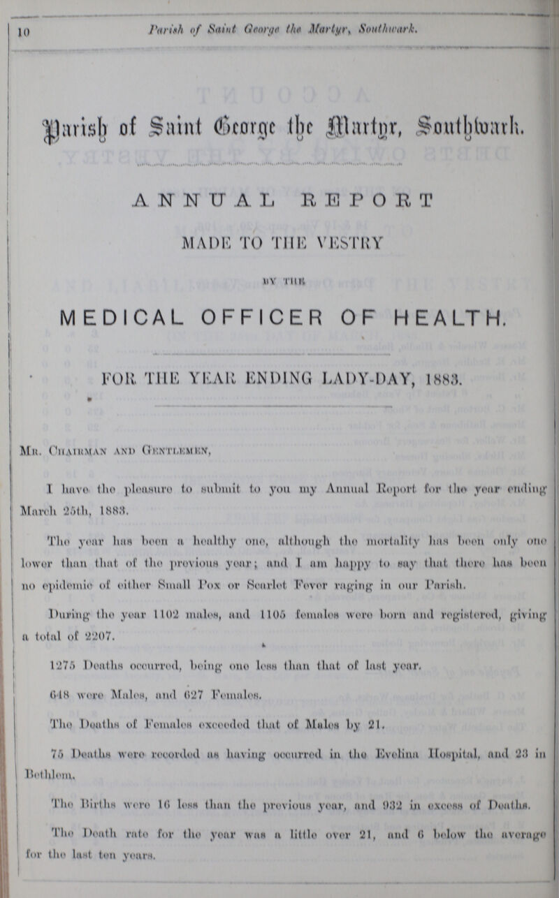 10 Parish of Saint George the Martyr, Southwark. Parish of Saint George the Martyr, Southwark, ANNUAL REPORT MADE TO THE VESTRY BY THE MEDICAL OFFICER OF HEALTH. FOR THE YEAR ENDING LADY-DAY, 1883. Mr. Chairman and Gentlemen, I have the pleasure to Submit to you my Annual Report for the year ending March 26th, 1883. The your has been a healthy one, although the mortality has been only one lower than that of the Previous your; and I am happy to say that there has been no epidemic of either Small Pox or Scarlet Fever raging in our Parish. During the year 1102 males, and 1105 females were born and registered, giving a total of 2207. 1275 Deaths occurred, being one less than that of last year. 648 were Males, and 627 Females. The Deaths of Females exceeded that of Males by 21. 75 Deaths were recorded as having occurred in the Evelina Hospital, and 23 in Bethlem. The Births were 16 less than the previous year, and 932 in excess of Deaths. The Death rate for the your was a little over 21, and 6 be1ow the average for the last ten years.