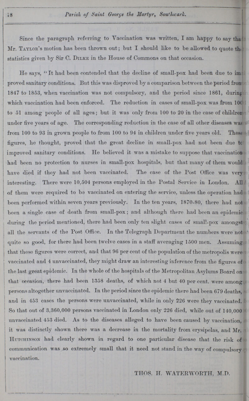 18 Parish of Saint George the Martyr, Southwark. Since the paragraph referring to Vaccination was written, I am happy to say ??? Mr. Taylor's motion has been thrown out; but I should like to be allowed to quote ??? statistics given by Sir C. Dilke in the House of Commons on that occasion. He says, It had been contended that the decline of small-pox had been due to ??? proved sanitary conditions. But this was disproved by a comparison between the period from 1847 to 1853, when vaccination was not compulsory, and the period since 1861, during which vaccination had been enforced. The reduction in cases of small-pox was from 100 to 51 among people of all ages; but it was only from 100 to 20 in the case of children under five years of age. The corresponding reduction in the case of all other diseases was from 100 to 93 in grown people to from 100 to 94 in children under five years old. These figures, he thought, proved that the great decline in small-pox had not been due to improved sanitary conditions. He believed it was a mistake to suppose that vaccination had been no protection to nurses in small-pox hospitals, but that many of them would have died if they had not been vaccinated. The case of the Post Office was very interesting. There were 10,504 persons employed in the Postal Service in London. All of them were required to be vaccinated on entering the service, unless the operation had been performed within seven years previously. In the ten years, 1870-80, there had not been a single case of death from small-pox; and although there had been an epidemic during the period mentioned, there had been only ten slight cases of small-pox amongst all the servants of the Post Office. In the Telegraph Department the numbers were not quite so good, for there had been twelve cases in a staff averaging 1500 men. Assuming that these figures were correct, and that 96 per cent of the population of the metropolis were vaccinated and 4 unvaccinated, they might draw an interesting inference from the figures of the last great epidemic. In the whole of the hospitals of the Metropolitan Asylums Board on that occasion, there had been 1358 deaths, of which not 4 but 40 per cent. were among persons altogether unvaccinated. In the period since the epidemic there had been 679 deaths, and in 453 cases the persons were unvaccinated, while in only 226 were they vaccinated. So that out of 3,360,000 persons vaccinated in London only 226 died, while out of 140,000 unvaccinated 453 died. As to the diseases alleged to have been caused by vaccination, it was distinctly shown there was a decrease in the mortality from erysipelas, and Mr. Hutchinson had clearly shown in regard to one particular disease that the risk of communication was so extremely small that it need not stand in the way of compulsory vaccination. THOS. H. WATERWORTH, M.D.