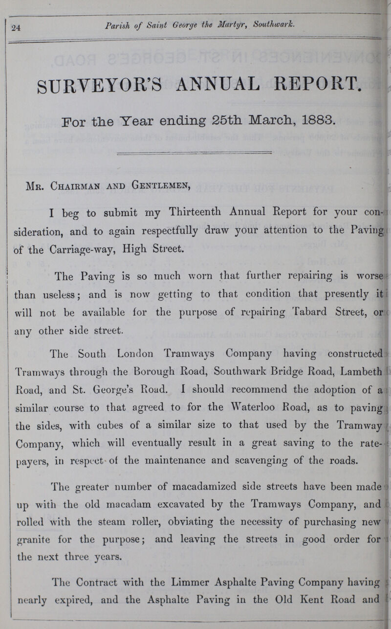 24 Parish of Saint George the Martyr, Southwark. SURVEYOR'S ANNUAL REPORT. For the Year ending 25th March, 1883. Mr. Chairman and Gentlemen, I beg to submit my Thirteenth Annual Report for your con sideration, and to again respectfully draw your attention to the Paying of the Carriage-way, High Street. The Paving is so much worn that further repairing is worse than useless; and is now getting to that condition that presently it will not be available for the purpose of repairing Tabard Street, or any other side street. The South London Tramways Company having constructed Tramways through the Borough Road, Southwark Bridge Road, Lambeth Road, and St. George's Road. I should recommend the adoption of a similar course to that agreed to for the Waterloo Road, as to paving the sides, with cubes of a similar size to that used by the Tramway Company, which will eventually result in a great saving to the rate payers, in respect of the maintenance and scavenging of the roads. The greater number of macadamized side streets have been made up with the old macadam excavated by the Tramways Company, and rolled with the steam roller, obviating the necessity of purchasing new granite for the purpose; and leaving the streets in good order for the next three years. The Contract with the Limmer Asphalte Paving Company having nearly expired, and the Asphalte Paving in the Old Kent Road and