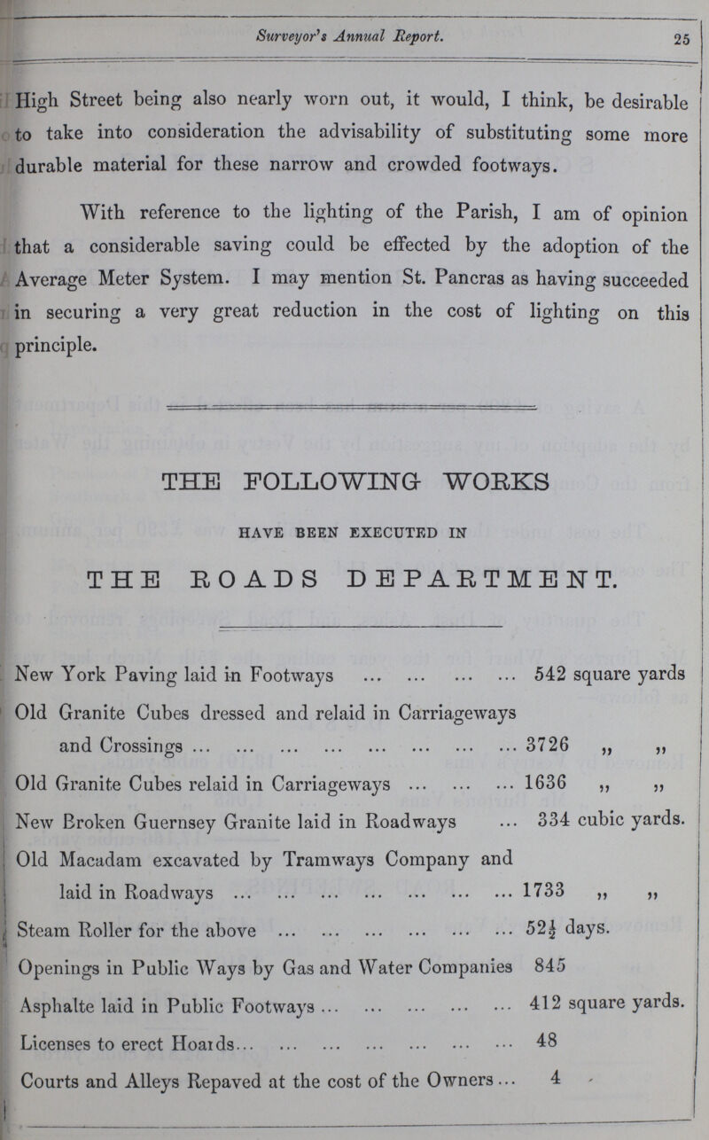 25 Surveyor's Annual Report. High Street being also nearly worn out, it would, I think, be desirable to take into consideration the advisability of substituting some more durable material for these narrow and crowded footways. With reference to the lighting of the Parish, I am of opinion that a considerable saving could be effected by the adoption of the Average Meter System. I may mention St. Pancras as having succeeded in securing a very great reduction in the cost of lighting on this principle. THE FOLLOWING WORKS have been executed in THE ROADS DEPARTMENT. New York Paving laid in Footways 542 square yards Old Granite Cubes dressed and relaid in Carriageways and Crossings 3726 ,, ,, Old Granite Cubes relaid in Carriageways 1636 ,, „ New Broken Guernsey Granite laid in Roadways 334 cubic yards. Old Macadam excavated by Tramways Company and laid in Roadways 1733 ,, ,, Steam Roller for the above 52½ days. Openings in Public Ways by Gas and Water Companies 845 Asphalte laid in Public Footways 412 square yards. Licenses to erect Hoards 48 Courts and Alleys Repaved at the cost of the Owners 4
