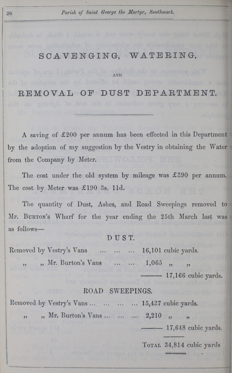26 Parish of Saint George the Martyr, Southwark. SCAVENGING, WATERING, AND REMOVAL OF DUST DEPARTMENT. A saving of £200 per annum has been effected in this Department by the adoption of my suggestion by the Vestry in obtaining the Water from the Company by Meter. The cost under the old system by mileage was £390 per annum. The cost by Meter was £190 3s. 11d. The quantity of Dust, Ashes, and Road Sweepings removed to Mr. Burton's Wharf for the year ending the 25th March last was as follows— DUST. Removed by Vestry's Vans 16,101 cubic yards. ,, „ Mr. Burton's Vans 1,065 ,, ,, 17,166 cubic yards. ROAD SWEEPINGS. Removed by Vestry's Vans 15,437 cubic yards. ,, ,, Mr. Burton's Vans 2,210 ,, ,, 17,648 cubic yards. Total 34,814 cubic yards
