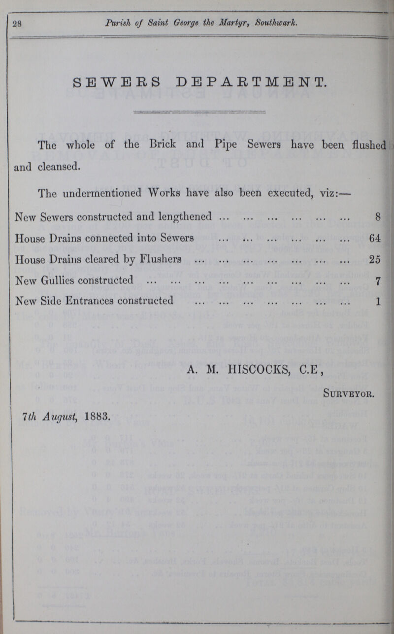 28 Parish of Saint George the Martyr, Southwark. SEWERS DEPARTMENT. The whole of the Brick and Pipe Sewers have been flushed and cleansed. The undermentioned Works have also been executed, viz:— New Sewers constructed and lengthened 8 House Drains connected into Sewers 64 House Drains cleared by Flushers 25 New Gullies constructed 7 New Side Entrances constructed 1 A. M. HISCOCKS, C.E, Surveyor. 7th August, 1883.