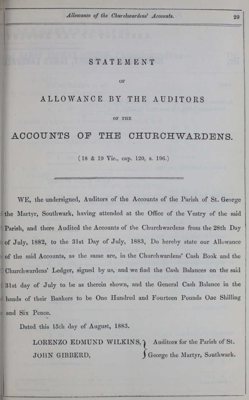 29 Allowance of the Churchwardens' Accounts. STATEMENT of ALLOWANCE BY THE AUDITORS of the ACCOUNTS OF THE CHURCHWARDENS. (18 & 19 Vic., cap. 120, s. 196.) WE, the undersigned, Auditors of the Accounts of the Parish of St. George the Martyr, Southwark, having attended at the Office of the Vestry of the said Parish, and there Audited the Accounts of the Churchwardens from the 28th Day of July, 1882, to the 31st Day of July, 1883, Do hereby state our Allowance of the said Accounts, as the same are, in the Churchwardens' Cash Book and the Churchwardens' Ledger, signed by us, and we find the Cash Balances on the said 31st day of July to be as therein shown, and the General Cash Balance in the hands of their Bankers to be One Hundred and Fourteen Pounds One Shilling and Six Pence. Dated this 15th day of August, 1883. LORENZO EDMUND W1LKINS, JOHN GIBBERD, Auditors for the Parish of St. George the Martyr, Southwark.