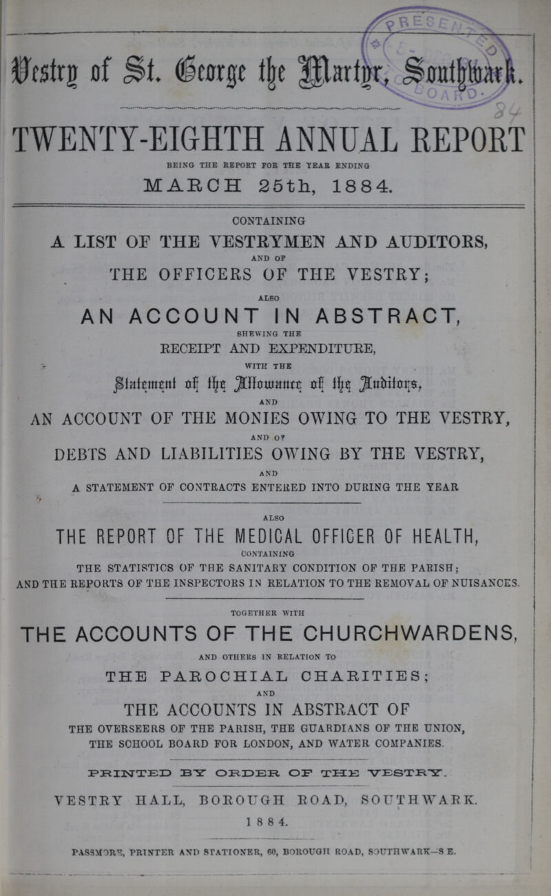 Vestry of St. the Martyr, Southwark. TWENTY-EIGHTH ANNUAL REPORT BEING THE REPORT FOR THE YEAR ENDING MARCH 25th, 1884. CONTAINING A LIST OF THE VESTRYMEN AND AUDITORS, AND OF THE OFFICERS OF THE VESTRY; ALSO AN ACCOUNT IN ABSTRACT, SHEWING THE RECEIPT AND EXPENDITURE, WITH THE Statement of the Allowance of the Auditors, AND AN ACCOUNT OF THE MONIES OWING TO THE VESTRY, AND OF DEBTS AND LIABILITIES OWING BY THE VESTRY, AND A STATEMENT OF CONTRACTS ENTERED INTO DURING THE YEAR ALSO THE REPORT OF THE MEDICAL OFFICER OF HEALTH, CONTAINING THE STATISTICS OF THE SANITARY CONDITION OF THE PARISH; AND THE REPORTS OF THE INSPECTORS IN RELATION TO THE REMOVAL OF NUISANCES. TOGETHER WITH THE ACCOUNTS OF THE CHURCHWARDENS, AND OTHERS IN RELATION TO THE PAROCHIAL CHARITIES; AND THE ACCOUNTS IN ABSTRACT OF THE OVERSEERS OF THE PARISH, THE GUARDIANS OF THE UNION, THE SCHOOL BOARD FOR LONDON, AND WATER COMPANIES. PRINTED BY ORDER OF THE VESTRY. VESTRY HALL, BOROUGH ROAD, SOUTHWARK. 1 8 8 4. PASSM0RE, PRINTER AND STATIONER, 60, BOROUGH ROAD, SOUTHWARK—S. E.
