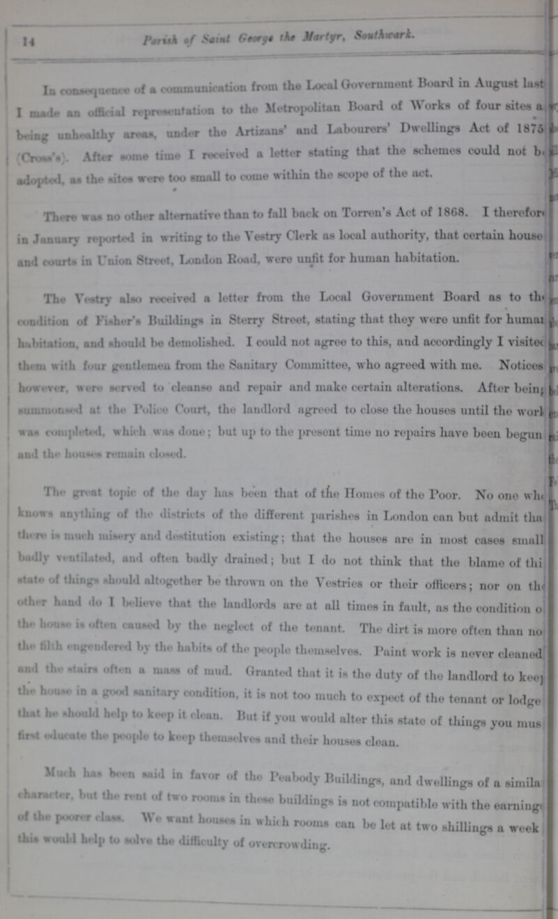 14 Parish of Saint George the Martyr, Southwark. In Consequence of a communication from the Local Government Board in August last I made an official representation to the Metropolitan Board of Works of four sites a being unhealthy areas, under the Artizans' and Labourers' Dwelling. Act of 1875 (Cross's) After some time I received a letter stating that the schemes could not be adopted, as the sites were too small to come within the scope of the act. There was no other alternative than to fall back on Torren's Act of 1868. I therefore in January reported in writing to the Vestry Clerk as local authority, that certain house and courts in Union 8treet, London Boad, were unfit for human habitation. The vestry also received a letter from the Local Government Board as to the condition of Fisher's Buildings in Sterry Street, stating that they were unfit for human habitation and should be demolished. I could not agree to this, and accordingly I visited them with four gentlemen from the Sanitary Committee, who agreed with me. Notices however, were served to cleanse and repair and make certain alterations. After being summmonsed at the Police Court, the landlord agreed to close the houses until the work was complited which was done; but up to the present time no repairs have been begun and the houses remain closed. The great topic of the day has been that of the Homes of the Poor. No one who Knows anything of the districts of the different parishes in London can but admit than % there is much misery and destitution existing; that the houses are in most cases small badly ventilated and often badly drained; but I do not think that the blame of this state of things should altogether be thrown on the Vestries or their officers; nor on the other hand do I believe that the landlords are at all times in fault, as the condition of the houses is often caused by the neglect of the tenant. The dirt is more often than no the fifth engendered by the habits of the people themselves. Paint work is never cleaned and the stairs often a mass of mud. Granted that it is the duty of the landlord to keep the house in a good sanitary condition, it is not too much to expect of the tenant or lodge that he should help to keep it clean. But if you would alter this state of things you must first educate the people to keep themselves and their houses clean. Much has been said in favor of the Peabody Buildings, and dwellings of a similar Character, but the rent of two room in those buildings is not compatible with the earnings of the poorer class. We want houses in which rooms can be let at two shillings a week this would help to solve the difficulty of overcrowding.