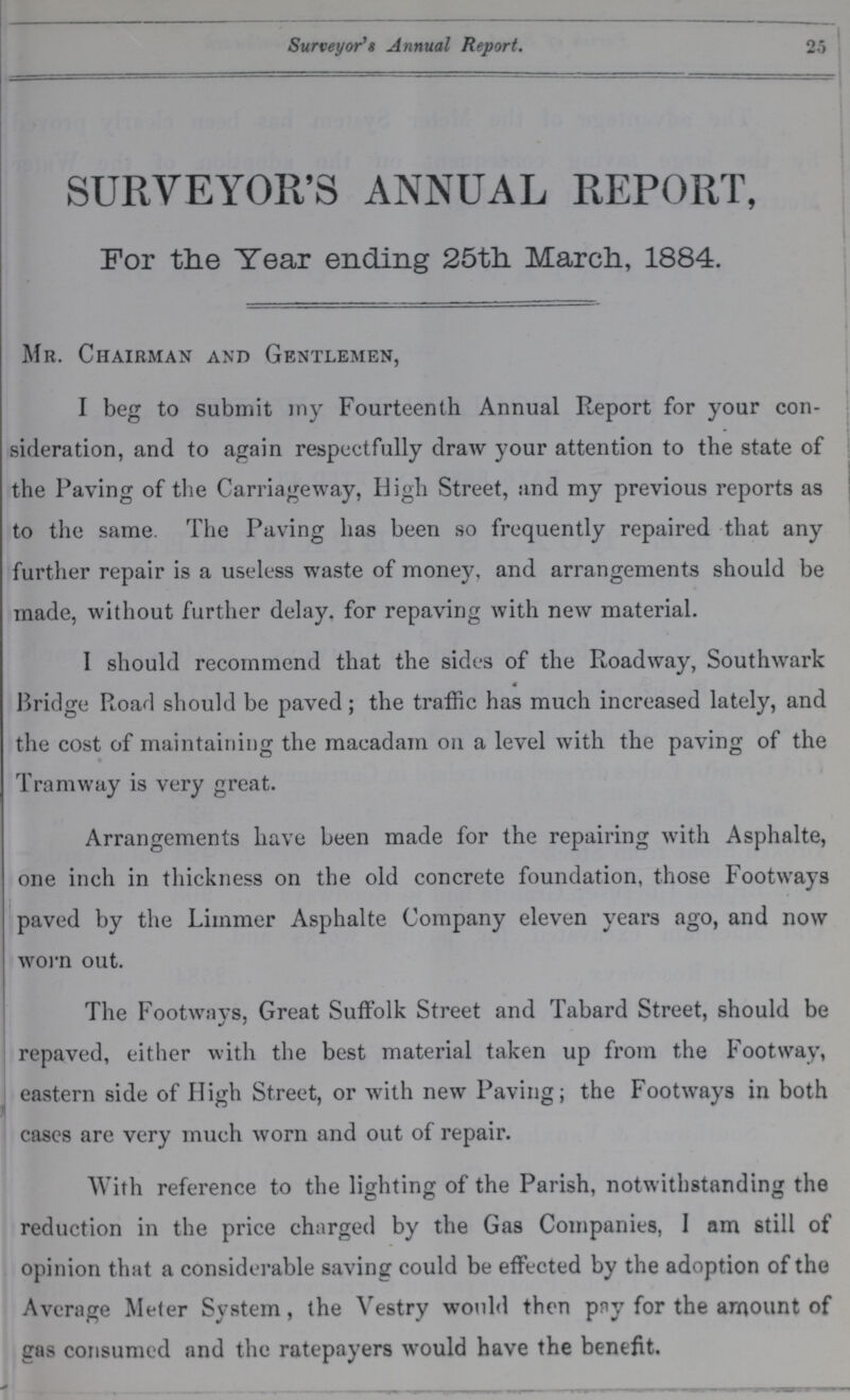 25 Surveyor's Annual Report. 25 SURVEYOR'S ANNUAL REPORT, For the Tear ending 25th. March, 1884. Mr. Chairman and Gentlemen, I beg to submit my Fourteenth Annual Report for your con sideration, and to again respectfully draw your attention to the state of the Paving of the Carriageway, High Street, and my previous reports as to the same. The Paving has been so frequently repaired that any further repair is a useless waste of money, and arrangements should be made, without further delay, for repaving with new material. I should recommend that the sides of the Roadway, Southwark Bridge Road should be paved; the traffic has much increased lately, and the cost of maintaining the macadam on a level with the paving of the Tramway is very great. Arrangements have been made for the repairing with Asphalte, one inch in thickness on the old concrete foundation, those Footways paved by the Liinmer Asphalte Company eleven years ago, and now worn out. The Footways, Great Suffolk Street and Tabard Street, should be repaved, either with the best material taken up from the Footway, eastern side of High Street, or with new Paving; the Footways in both cases are very much worn and out of repair. With reference to the lighting of the Parish, notwithstanding the reduction in the price charged by the Gas Companies, I am still of opinion that a considerable saving could be effected by the adoption of the Average Meter System, the Vestry would then pny for the amount of gas consumed and the ratepayers would have the benefit.