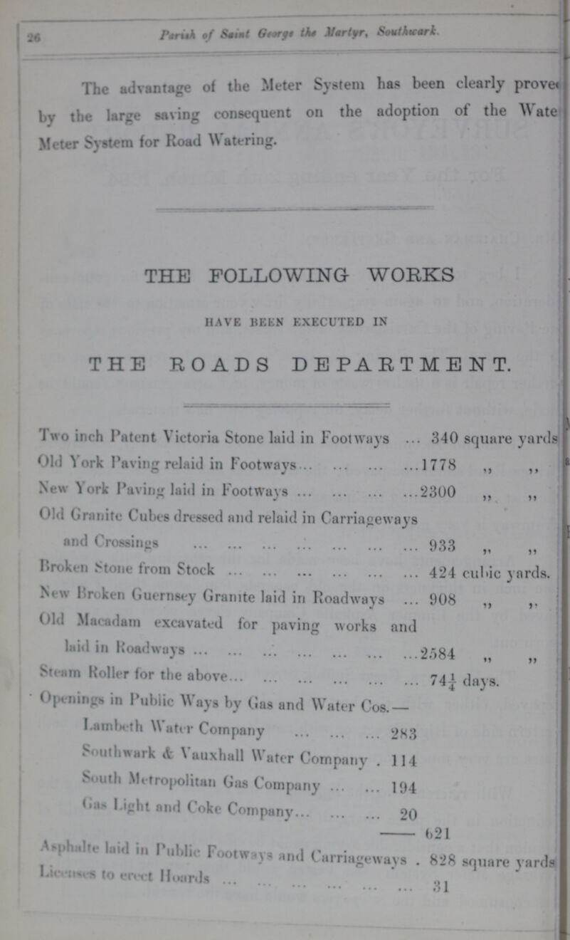 26 Parish of Saint George the Martyr, Southwark. The ad vantage of the Meter System has been clearly prove ??? by the large saving consequent on the adoption of the WateR Meter System for Road Watering. THE FOLLOWING WORKS HAVE BEEN EXECUTED IN THE ROADS DEPARTMENT. Two inch Patent Victoria Stone laid in Footways ... 340 square yards Old York Paving relaid in Footways 1778 ,, ,, New York Paving laid in Footways 2300 ,, ,, Old Granite Cubes dressed and relaid in Carriageways and Crossings 933 „ „ Broken Stone from Stock 424 cubic yards. New 1'roken Guernsey Granite laid in Roadways 908 ,, ,. Old Macadam excavated for paving works and laid in Roadways 2.584 „ „ Steam Roller for the above 74£ days. Openings in Public Ways by Gas and Water Cos.— Lambeth Water Company 283 Southwark & Vauxhall Water Company 114 South Metropolitan Gas Company 194 Gas Light and Coke Company 20 621 Asphalte laid in Public Footway, and Carriageways . 828 square yards Licenses to erect Hoards 31