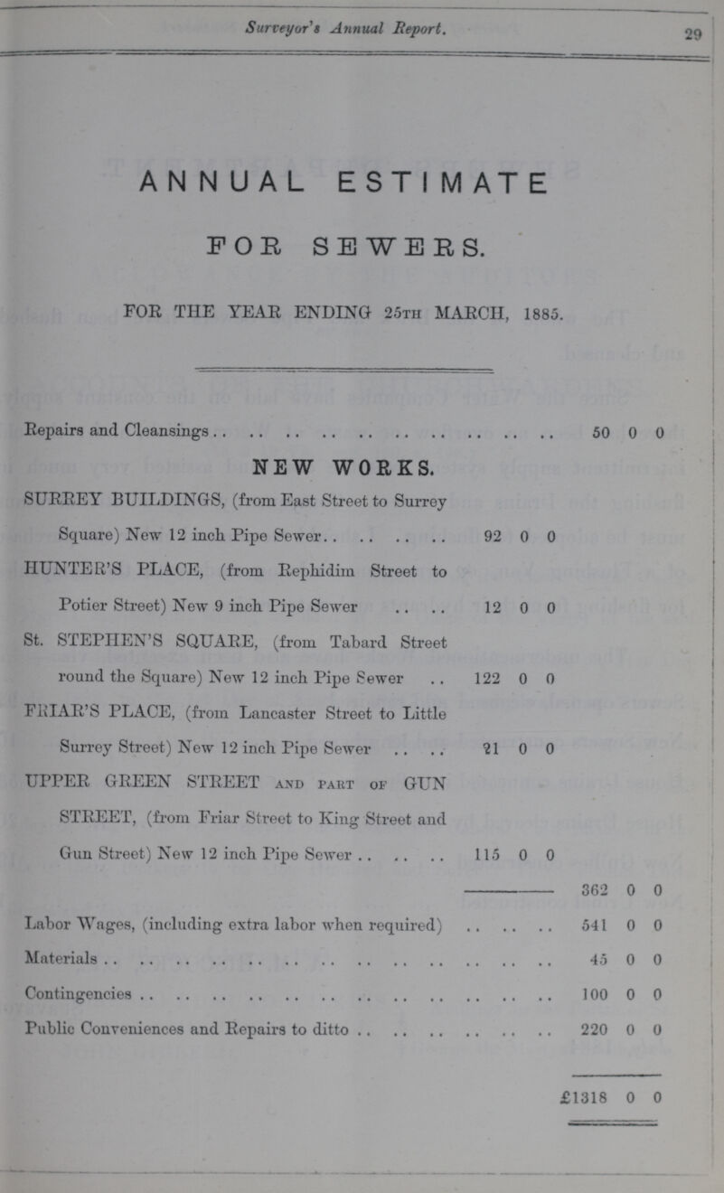 Surveyor's Annual Report. 29 ANNUAL EST I MATE FOE, SEWERS. FOR THE YEAR ENDING 25th MARCH, 1885. Repairs and Cleansings 50 0 0 NEW WORKS. SURREY BUILDINGS, (from East Street to Surrey Square) New 12 inch Pipe Sewer 92 0 0 HUNTER'S PLACE, (from Rephidim Street to Potier Street) New 9 inch. Pipe Sewer 12 0 0 St. STEPHEN'S SQUARE, (from Tabard Street round the Square) New 12 inch Pipe Sewer 122 0 0 FRIAR'S PLACE, (from Lancaster Street to Little Surrey Street) New 12 inch Pipe Sewer 21 0 0 UPPER GREEN STREET and part of GUN STREET, (from Friar Street to King Street and Gun Street) New 12 inch Pipe Sewer 115 0 0 362 0 0 Labor Wages, (including extra labor when required) 541 0 0 Materials 45 0 0 Contingencies 100 0 0 Public Conveniences and Repairs to ditto 220 0 0 £1318 0 0