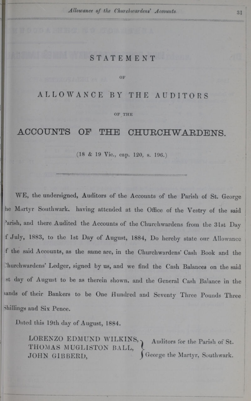 Allowance of the Churchwardens' Accounts 31 STATEMENT of ALLOWANCE BY THE AUDITORS of the ACCOUNTS OP THE CHURCHWARDENS. (18 & 19 Vic., cap. 120, s. 196.) WE, the undersigned, Auditors of the Accounts of the Parish of St. George the Martyr Southwark, having attended at the Office of the Vestry of the said ??? arish, and there Audited the Accounts of the Churchwardens from the 31st Day ???f July, 1883, to the 1st Day of August, 1884, Do hereby state our Allowance ???f the said Accounts, as the same are, in the Churchwardens' Cash Book and the Churchwardens' Ledger, signed by us, and we find the Cash Balances on the said st day of August to be as therein shown, and the General Cash Balance in the lands of their Bankers to be One Hundred and Seventy Three Pounds Three shillings and Six Pence. Dated this 19th day of August, 1884. LORENZO EDMUND WILKINS Auditors for the Parish of St. THOMAS MUGLISTON BALL JOHN GIBBERD George the Martyr, Southwark.