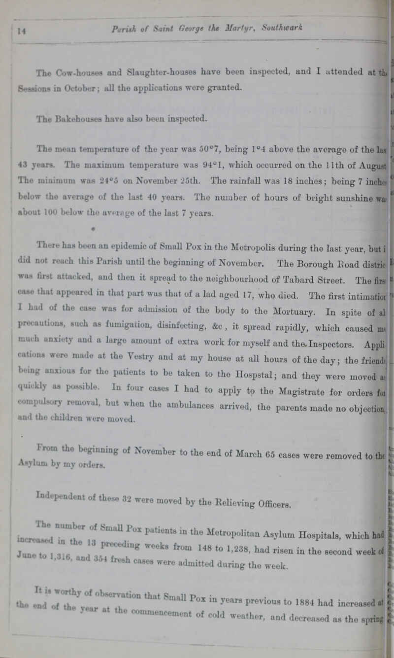 14 Parish of Saint George the Martyr, Southwark. The Cow-houses and Slaughter-houses have been inspected, and I attended at th. Sessions in October; all the applications were granted. The Bakehouses have also been inspected. The mean temperature of the year was 50°7, being 1°4 above the average of the las 43 years. The maximum temperature was 94° 1, which occurred on the 11th of August The minimum was 24°5 on November 25th. The rainfall was 18 inches; being 7 inchces below the average of the last 40 years. The number of hours of bright sunshine was about 100 below the average of the last 7 years. There has been an epidemic of Small Pox in the Metropolis during the last year, but did not reach this Parish until the beginning of November. The Borough Road districts was First attacked, and then it spread to the neighbourhood of Tabard Street. The firs Case that appeared in that part was that of a lad aged 17, who died. The first intimation 1 had of the case was for admission of the body to the Mortuary. In spite of all precautions, such as fumigation, disinfecting, &c , it spread rapidly, which caused much anxiety and a largo amount of extra work for myself and the-Inspectors. Appli¬ itions were made at the Vestry and at my house at all hours of the day; the friend??? being anxious for the patients to be taken to the Hospstal; and they were moved as quickley as possible. In four cases I had to apply to the Magistrate for orders for compulsory removal, but when the ambulances arrived, the parents made no objection and the children were moved. From the beginning of November to the end of March 65 cases were removed to the Asylum by my orders. Independent of these 32 were moved by the Relieving Officers. The number of patients in the Metropolitan Asylum Hospitals, which had preceding weeks from 148 to 1,238, had risen in the second week of June to 1,316. and 354 fresh cases were admitted during the weekof It is worthy of observation that Small Pox in years previous to 1884 had increased at the endof the year at the commencement of cold weather, and decreased as the spring