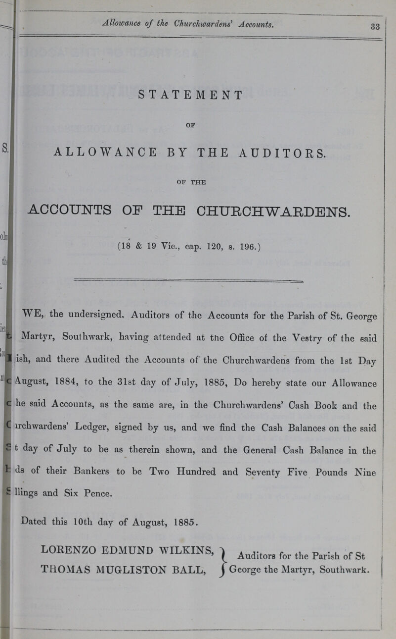 33 Allowance of the Churchwardens' Accounts. STATEMENT OF ALLOWANCE BY THE AUDITORS. OF THE ACCOUNTS OF THE CHURCHWARDENS. (18 & 19 Vic., cap. 120, s. 196.) WE, the undersigned. Auditors of the Accounts for the Parish of St. George Martyr, Southwark, having attended at the Office of the Vestry of the said Parish, and there Audited the Accounts of the Churchwardens from the 1st Day August, 1884, to the 31st day of July, 1885, Do hereby state our Allowance he said Accounts, as the same are, in the Churchwardens' Cash Book and the Chruchwardens' Ledger, signed by us, and we find the Cash Balances on the said that day of July to be as therein shown, and the General Cash Balance in the ds of their Bankers to be Two Hundred and Seventy Five Pounds Nine fellings and Six Pence. Dated this 10th day of August, 1885. LORENZO EDMUND WILKINS, THOMAS MUGLISTON BALL, Auditors for the Parish of St. George the Martyr, Southwark.