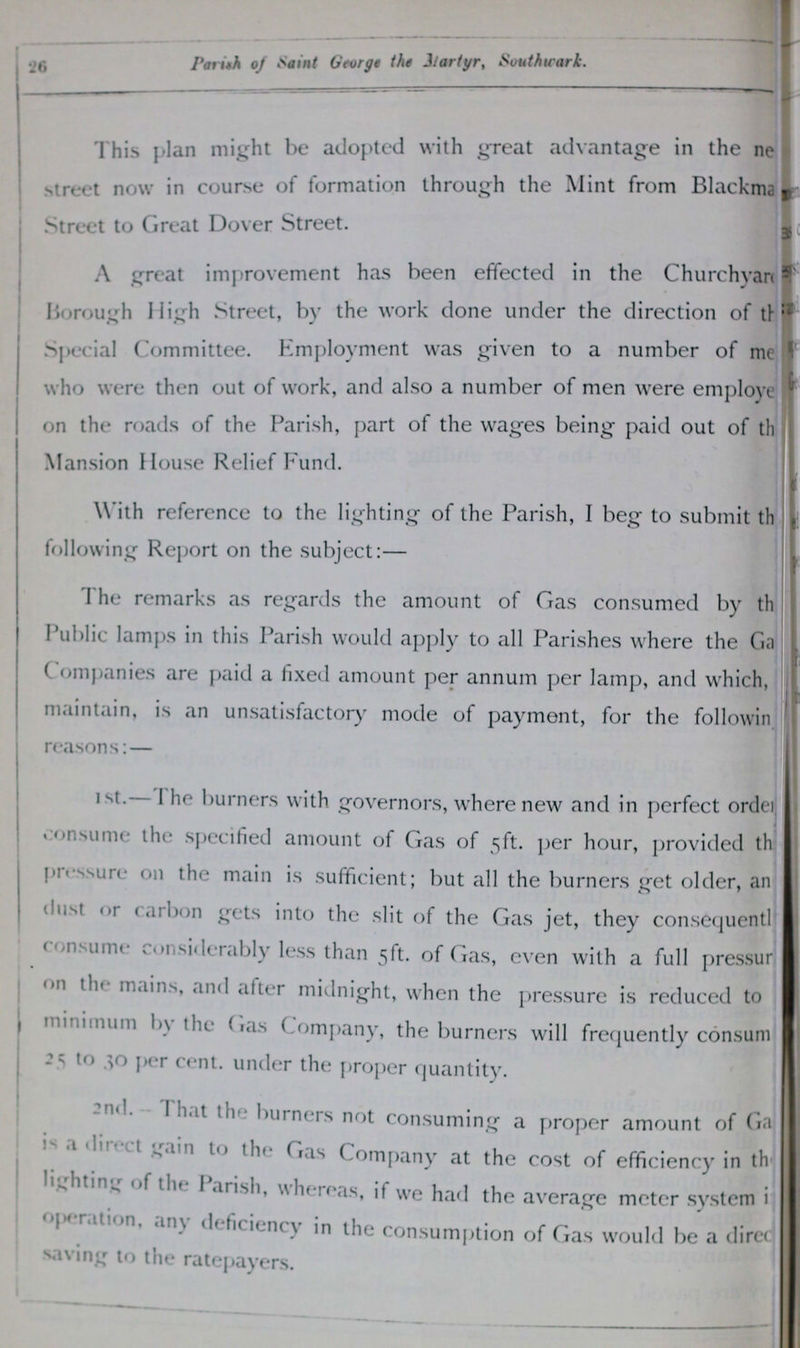 26 Parish of Saint George the Martyr, Southwark. This plan might be adopted with great advantage in the ne street now in course of formation through the Mint from Blackma Street to Great Dover Street. A great improvement has been effected in the Churchyan??? Borough High Street, by the work done under the direction of th??? Special Committee. Employment was given to a number of me??? who were then out of work, and also a number of men were employe??? on the roads of the Parish, part of the wages being paid out of th??? Mansion House Relief Fund. With reference to the lighting of the Parish, I beg to submit th??? following Report on the subject:— The remarks as regards the amount of Gas consumed by th??? Public lamps in this Parish would apply to all Parishes where the Ga??? Companies are paid a fixed amount per annum per lamp, and which, maintain, is an unsatisfactory mode of payment, for the following reasons:— 1st.— The burners with governors, where new and in perfect order consume the specified amount of Gas of 5ft. per hour, provided th??? pressure on the main is sufficient; but all the burners get older, an??? dust or carbon gets into the slit of the Gas jet, they consequentl??? consume considerably less than 5ft. of Gas, even with a full pressur??? on the mains, and alter midnight, when the pressure is reduced to minimum by the Gas Company, the burners will frequently consum??? 25 to 30 per cent. under the proper quantity. 2nd- that the burners not consuming a proper amount of Ga??? is a direct to the Gas Company at the cost of efficiency in th??? lighting of the Parish, whereas, it we had the average meter system i??? operation any deficiency in the consumption of Gas would be a direc??? saving to the ratepayers.