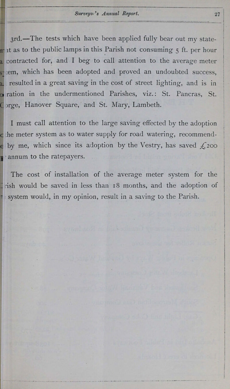 Surveyor's Annual Report. 27 3rd.—The tests which have been applied fully bear out my state ???t as to the public lamps in this Parish not consuming 5 ft. per hour contracted for, and I beg to call attention to the average meter ???em, which has been adopted and proved an undoubted success, ???resulted in a great saving in the cost of street lighting, and is in ???ration in the undermentioned Parishes, viz.: St. Pancras, St. ???rge, Hanover Square, and St. Mary, Lambeth. I must call attention to the large saving effected by the adoption the meter system as to water supply for road watering, recommend by me, which since its adoption by the Vestry, has saved £200 ???annum to the ratepayers. The cost of installation of the average meter system for the ??? rish would be saved in less than 18 months, and the adoption of ??? system would, in my opinion, result in a saving to the Parish.