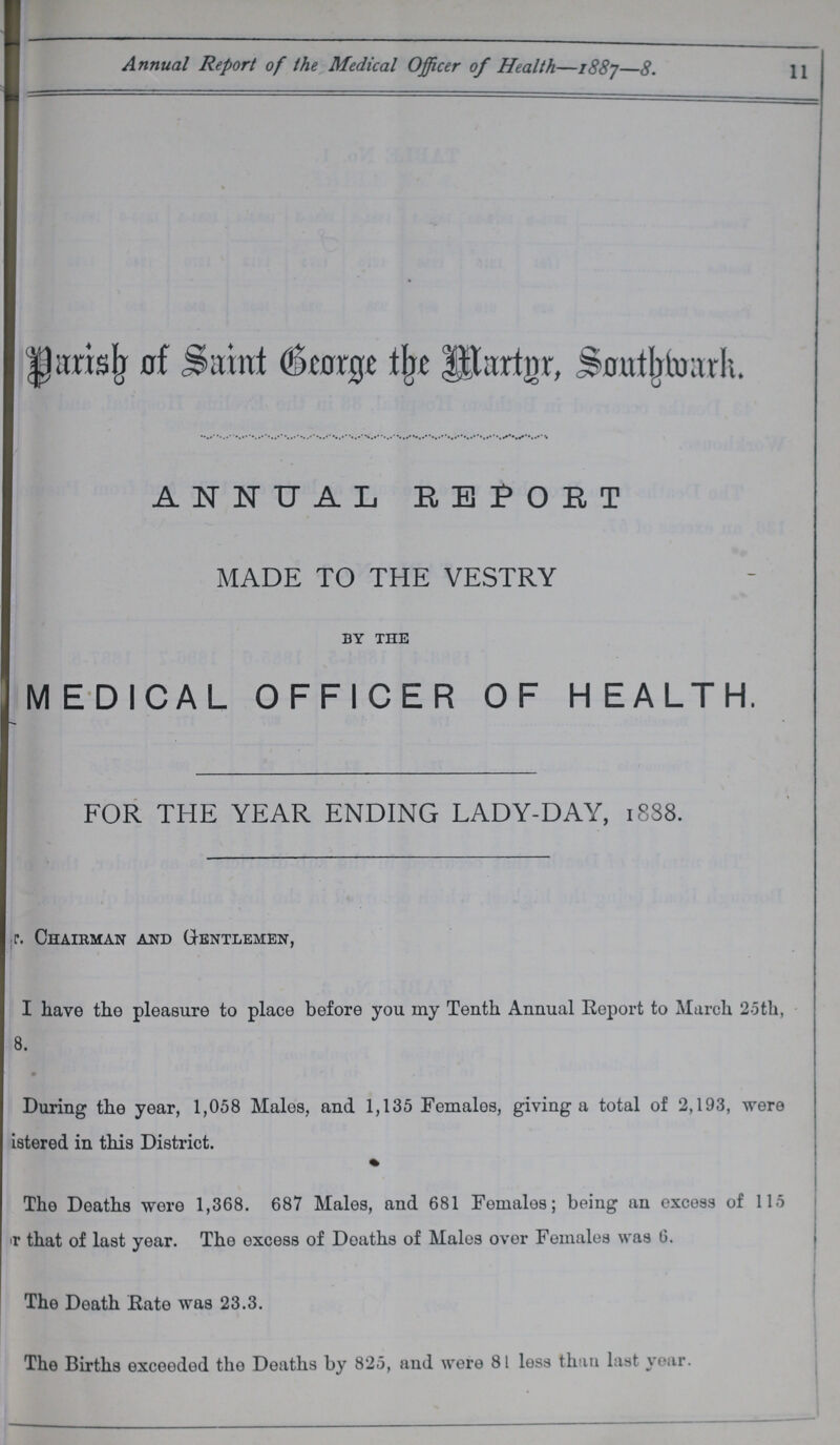 11 Annual Report of the Medical Officer of Health—1887—8. Parish of Saint George the Martyr, Southwark. ANNUAL REPORT MADE TO THE VESTRY by the MEDICAL OFFICER OF HEALTH. FOR THE YEAR ENDING LADY-DAY, 1838. ???r. Chairman and Gentlemen, I have the pleasure to place before you my Tenth Annual Report to March 25th, ???8. During the year, 1,058 Males, and 1,135 Females, giving a total of 2,193, were ???istered in this District. The Deaths were 1,368. 687 Males, and 681 Females; being an excess of 115 ???r that of last year. The excess of Deaths of Males over Females was 6. The Death Rate was 23.3. The Births exceeded the Deaths by 825, and were 81 less than last year.