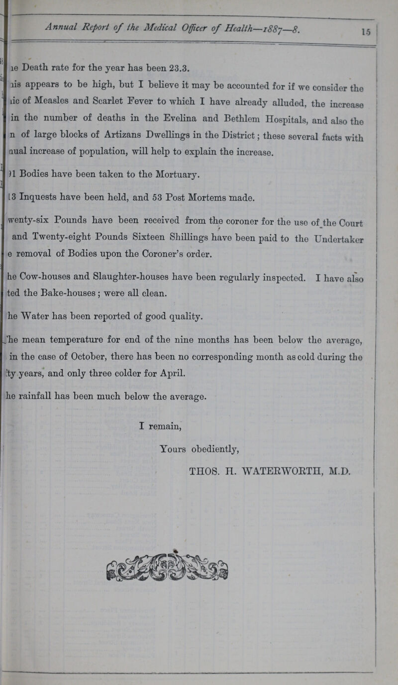 15 Annual Report of the Medical Officer of Health—1887—8. ???e Death rate for the year has been 23.3. ???is appears to be high, but I believe it may be accounted for if we consider the ???ie of Measles and Scarlet Fever to which I have already alluded, the increase ???in the number of deaths in the Evelina and Bethlem Hospitals, and also the ???n of large blocks of Artizans Dwellings in the District; these several facts with ???ual increase of population, will help to explain the increase. ???1 Bodies have been taken to the Mortuary. ???3 Inquests have been held, and 53 Post Mortems made. Twenty-six Pounds have been received from the coroner for the uso of the Court and Twenty-eight Pounds Sixteen Shillings have been paid to the Undertaker ???e removal of Bodies upon the Coroner's order. The Cow-houses and Slaughter-houses have been regularly inspected. I have also ???ted the Bake-houses ; were all clean. The Water has been reported of good quality. The mean temperature for end of the nine months has been below the average, in the case of October, there has been no corresponding month as cold during the ???ty years, and only three colder for April. The rainfall has been much below the average. I remain, Yours obediently, THOS. H. WATERWORTH, M.D.