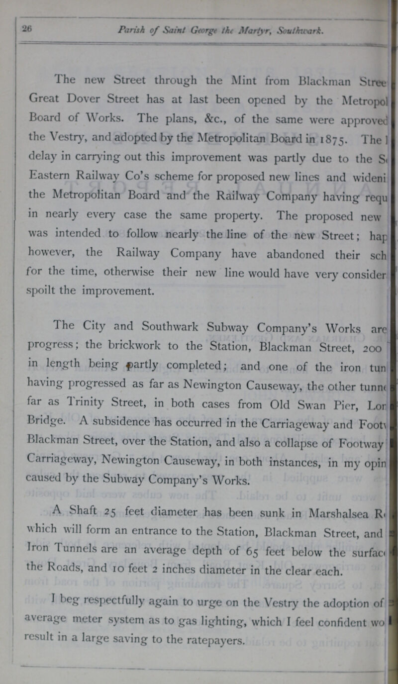 26 Parish of Saint George the Martyr, Southwark. The new Street through the Mint from Blackman Stree Great Dover Street has at last been opened by the Metropol??? Board of Works. The plans, &c., of the same were approved the Vestry, and adopted by the Metropolitan Board in 1875. The ??? delay in carrying out this improvement was partly due to the S??? Eastern Railway Co's scheme for proposed new lines and wideni??? the Metropolitan Board and the Railway Company having requ??? in nearly every case the same property. The proposed new was intended to follow nearly the line of the new Street; hap??? however, the Railway Company have abandoned their sch??? for the time, otherwise their new line would have very consider??? spoilt the improvement. The City and Southwark Subway Company's Works are??? progress; the brickwork to the Station, Blackman Street, 200 in length being partly completed; and one of the iron tun??? having progressed as far as Newington Causeway, the other tunne??? far as Trinity Street, in both cases from Old Swan Pier, Lon??? Bridge. A subsidence has occurred in the Carriageway and Foot??? Blackman Street, over the Station, and also a collapse of Footway Carriageway, Newington Causeway, in both instances, in my opin??? caused by the Subway Company's Works. A Shaft 25 feet diameter has been sunk in Marshalsea R??? which will form an entrance to the Station, Blackman Street, and Iron Tunnels are an average depth of 65 feet below the surface??? the Roads, and 10 feet 2 inches diameter in the clear each. I beg respectfully again to urge on the Vestry the adoption of average meter system as to gas lighting, which I feel confident wo??? result in a large saving to the ratepayers.