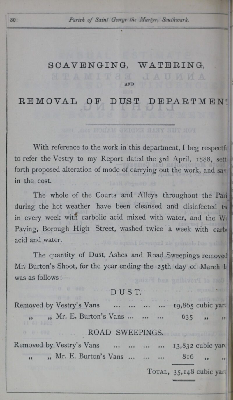 30 Parish of Saint Georgt the Martyr, Southwark. SCAVENGING, WATERING, AND REMOVAL OF DUST DEPARTMENT With reference to the work in this department, I beg respectfi to refer the Vestry to my Report dated the 3rd April, 1888, sett forth proposed alteration of mode of carrying out the work, and sav< in the cost. The whole of the Courts and Alleys throughout the Pari during the hot weather have been cleansed and disinfected t\\ in every week witfi carbolic acid mixed with water, and the W< Paving, Borough High Street, washed twice a week with carb< acid and water. The quantity of Dust, Ashes and Road Sweepings removed Mr. Burton's Shoot, for the year ending the 25th day of March 1; was as follows:— DUST. • Removed by Vestry's Vans 19,865 cubic yarc ,, ,, Mr. E. Burton's Vans 635 »» »» ROAD SWEEPINGS. Removed by Vestry's Vans 131832 cubic yart , 1 ,, Mr. E. Burton's Vans 816 „ „ Total, 35,148 cubic yan