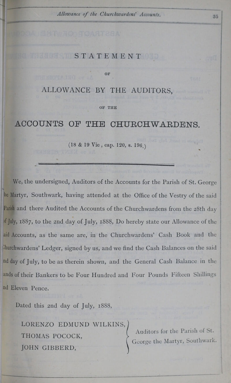 m , Allowance of the Churchwardens' Accounts. y ■ STATEMENT OF ALLOWANCE BY THE AUDITORS, OF THE ACCOUNTS OP THE CHURCHWARDENS. (18 & 19 Vic , cap. 120, s. 196.) We, the undersigned, Auditors of the Accounts for the Parish of St. George he Martyr, Southwark, having attended at the Office of the Vestry of the said Parish and there Audited the Accounts of the Churchwardens from the 28th day >f July, 1887, to the 2nd day of July, 1888, Do hereby state our Allowance of the aid Accounts, as the same are, in the Churchwardens' Cash Book and the hurchwardens' Ledger, signed by us, and we find the Cash Balances 011 the said nd day of July, to be as therein shown, and the General Cash Balance in the ands of their Bankers to be Four Hundred and Four Pounds Fifteen Shillings nd Eleven Pence. . Dated this 2nd day of July, 1888, LORENZO EDMUND WILKINS, THOMAS POCOCK, JOHN GIBBERD, Auditors for the Parish of St. George the Martyr, Southwark.