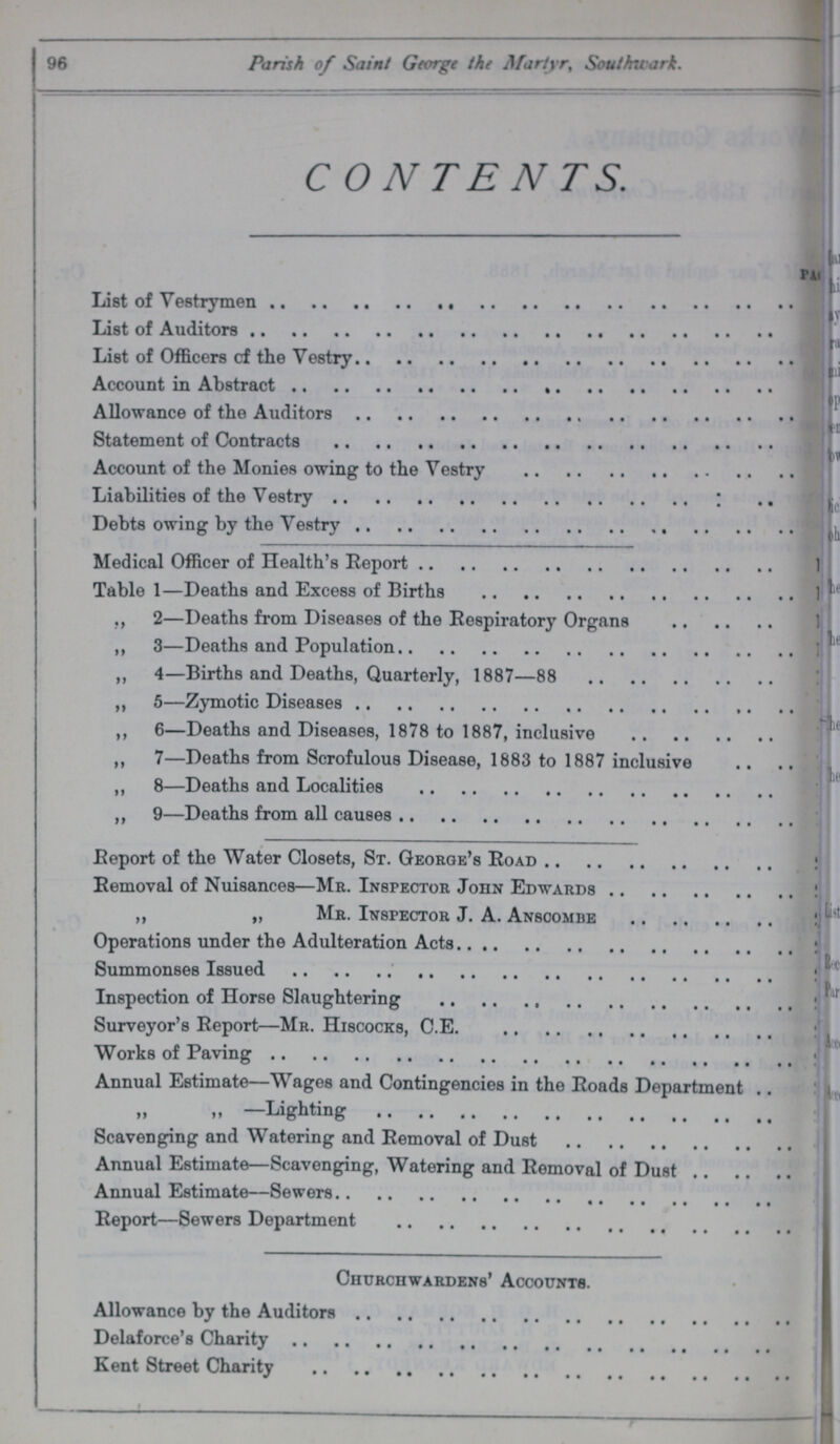 96 Parish of Saint George the Martyr, Southwark. CONTENTS. page List of Vestrymen List of Auditors List of Officers of the Vestry Account in Abstract Allowance of the Auditors Statement of Contracts Account of the Monies owing to the Vestry Liabilities of the Vestry Debts owing by the Vestry Medical Officer of Health's Report Table 1—Deaths and Excess of Births ,, 2—Deaths from Diseases of the Respiratory Organs ,, 3—Deaths and Population „ 4—Births and Deaths, Quarterly, 1887—88 ,, 5—Zymotic Diseases ,, 6—Deaths and Diseases, 1878 to 1887, inclusive ,, 7—Deaths from Scrofulous Disease, 1883 to 1887 inclusive ,, 8—Deaths and Localities „ 9—Deaths from all causes Report of the Water Closets, St. George's Road Removal of Nuisances—Mr. Inspector John Edwards ,, „ Mr. Inspector J. A. Ansoombe Operations under the Adulteration Acts Summonses Issued Inspection of Horse Slaughtering Surveyor's Report—Mr. Hiscocks, C.E. Works of Paving Annual Estimate—Wages and Contingencies in the Roads Department —Lighting Scavenging and Watering and Removal of Dust Annual Estimate—Scavenging, Watering and Removal of Dust Annual Estimate—Sewers Report—Sewers Department Churchwardens' Accounts. Allowance by the Auditors Delaforce's Charity Kent Street Charity