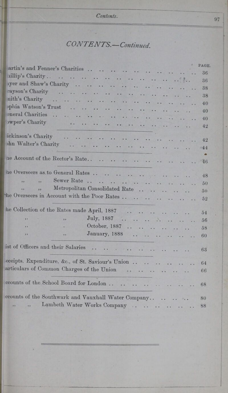 Contents. 97 C OA/TENTS.—Continued. page. ???artin's and Fenner's Charities 36 ???lillip's Charity 66 ???yer and Shaw's Charity 38 ???yson's Charity 38 ???nith's Charity 40 ???pliia Watson's Trust 40 ???neral Charities 40 ???wper's Charity 42 ???ickinson's Charity 42 ??? Walter's Charity 44 - ???ae Account of the Rector's Rate 46 be Overseers as to General Rates 48 ,, ,, Sewer Rate 50 ,, ,, Metropolitan Consolidated Rate ,50 ???he Overseers in Account with the Poor Rates 52 ???e Collection of the Rates made April, 1887 54 ,, July, 1887 56 October, 1887 58 ,, ,, January, 1888 60 ???ist of Officers and their Salaries 63 ???eceipts. Expenditure, &c., of St. Saviour's Union 64 articulars of Common Charges of the Union 66 ccounts of the School Board for London 68 accounts of the Southwark and Vauxhall Water Company 80 ,, ,, Lambeth Water Works Company 88
