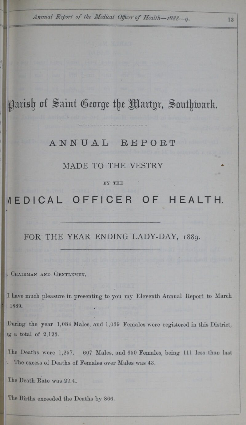 Annual Report of the Medical Officer of Health—1888 9. 13 jjartsjr nf S*mnt (&totj[xe lllartnr, Snntljtcmrh. ANNUAL REPORT MADE TO THE VESTRY by the /IEDICAL OFFICER OF HEALTH. FOR THE YEAR ENDING LADY-DAY, 1889. ;. Chairman and Gentlemen, I have much pleasure iu presenting to you my Eleventh Annual Report to March 1889. During the year 1,084 Males, and 1,039 Females were registered in this District, ig a total of 2,123. The Deaths were 1,257. 607 Males, and 650 Females, being 111 less than last '• The excess of Deaths of Females over Males was 43. l he Death Rate was 22.4. The Births exceeded the Deaths by 866.